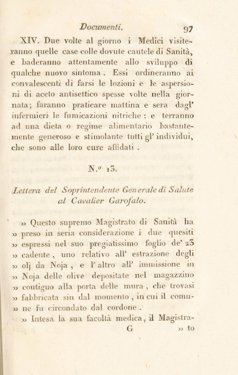 XIV. Due volte al ionio i Medici visite¬ ranno quelle case colle dovute cautele di Sanità* e baderanno attentamente allo sviluppo di qualche nuovo sintonia . Essi ordineranno ai convalescenti di farsi le lozioni e le aspersio¬ ni di aceto antisettico spesse volte nella gior¬ nata; faranno praticare mattina e sera dagl’ infermieri le fumicazioni nitriche : e terranno ad una dieta o regime alimentario hastante- mente generoso e stimolante tutti g1’ individui* die sono alle loro cure affidati . N.° io. Lettera del Soprintendente Generale di Salute al Cavalier Garofalo. >3 Questo supremo Magistrato di Sanità ha w preso in seria considerazione i due quesiti 33 espressi nel suo pregiatissimo foglio de’ a5 >3 cadente , uno relativo all’ estrazione degli 33 olj da Noja , e Y altro all’ immissione in 33 Noja delle olive depositate nel magazzino 33 contiguo alla porta delle mura , che trovasi 33 fabbricata sin dal momento , in cui il comu¬ ne fu circondato dal cordone . 33 Intesa la sua facoltà medica, il Magistra- G « to 33