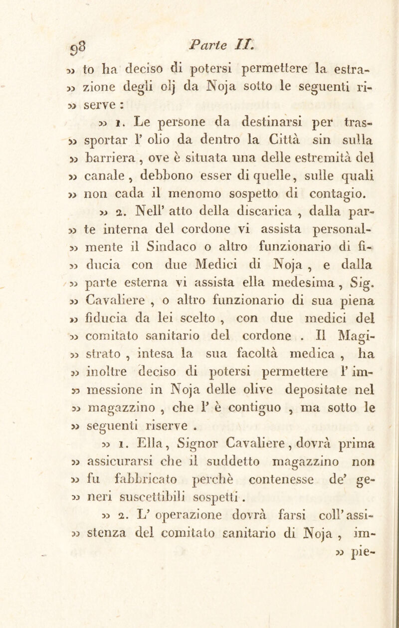 g.8 to ha deciso di potersi permettere la estra- » zione degli olj da Noja sotto le seguenti ri- » serve : » 1. Le persone da destinarsi per tras¬ si» sportar 1’ olio da dentro la Città sin sulla » barriera , ove è situata una delle estremità del >3 canale, debbono esser di quelle, sulle quali 33 non cada il menomo sospetto di contagio. >.» 2. Nell’ atto della discarica , dalla par- 33 te interna del cordone vi assista personal- 33 mente il Sindaco o altro funzionario di fi- 3) ducia con due Medici di Noja , e dalla 53 parte esterna vi assista ella medesima , Sig. Cavaliere , o altro funzionario di sua piena » fiducia da lei scelto , con due medici del w comitato sanitario del cordone . Il Magi- 33 strato , intesa la sua facoltà medica , ha 3) inoltre deciso di potersi permettere Y im- messione in Noja delie olive depositate nel 53 magazzino , che F è contiguo , ma sotto le » seguenti riserve . 33 i. Ella, Signor Cavaliere, dovrà prima » assicurarsi che il suddetto magazzino non 33 fu fabbricato perchè contenesse de’ ge- 33 neri suscettibili sospetti. 33 2. L’ operazione dovrà farsi coll’assi- 33 stenza del comitato sanitario di Noja , im- 33 pie-