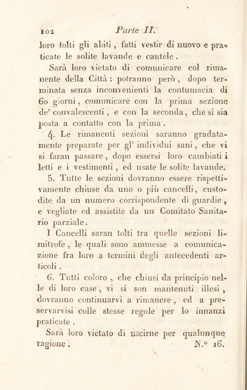> 102 Parte II. loro tolti gli abiti , fatti vestir di nuovo e pra* ticate le solite lavande e cautele . Sarà loro vietato di comunicare col rima¬ nente della Città : potranno però , dopo ter¬ minata senza inconvenienti la contumacia di Co giorni, comunicare con la prima sezione de' convalescenti , e con la seconda, che si sia posta a contatto con la prima . L\. Le rimanenti sezioni saranno gradata- mente preparate per gl’ individui sani, che vi si faran passare , dopo essersi loro cambiati i letti e i vestimenti , ed usate le solite lavande. 5. Tutte le sezioni dovranno essere rispetti¬ vamente chiuse da uno o piu cancelli, custo¬ dite da un numero corrispondente di guardie y e vegliate ed assistite da un Comitato Sanita¬ rio parziale. I Cancelli saran tolti tra quelle sezioni li¬ mitrofe , le quali sono ammesse a comunica¬ zione fra loro a termini degli antecedenti ar¬ ticoli . G. Tutti coloro , che chiusi da principio nel¬ le di loro case , vi si son mantenuti illesi , dovranno continuarvi a rimanere , ed a pre¬ servarvi si colle stesse regole per lo innanzi praticate , Sarà loro vietato di uscirne per qualunque ragione* IN.° 16. /