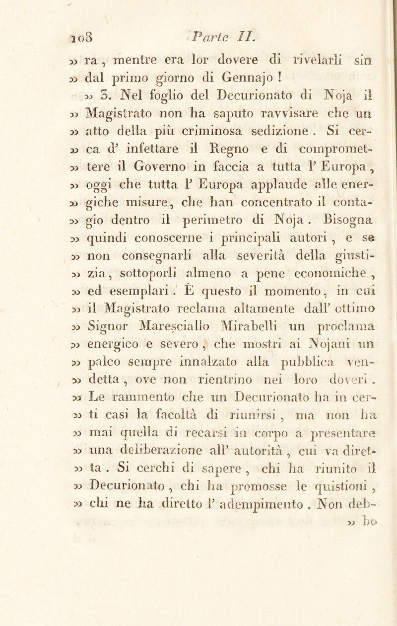 » ra , mentre era lor dovere di rivelarli sin x> dal primo giorno di Gennajo ! 33 5. Nel foglio del Decurionato di Noja il Magistrato non ha saputo ravvisare che un 33 atto della più criminosa sedizione . Si cer- dj ca à’ infettare il Regno e di compromet- » tere il Governo in faccia a tutta F Europa, 33 oggi che tutta F Europa applaude alle ener- » giche misure, che han concentrato il conta- 33 gio dentro il perimetro di Noja . Bisogna 33 quindi conoscerne i principali autori , e se 33 non consegnarli alla severità della giusti- 33 zia, sottoporli almeno a pene economiche , 33 ed esemplari. È questo il momento, in cui 33 il Magistrato reclama altamente dall’ ottimo 33 Signor Maresciallo Mirabelli un proclama 23 energico e severo , che mostri ai Nojani 1111 23 palco sempre innalzato alla pubblica ven- 33 detta, ove non rientrino nei loro doveri . 33 Le rammento che un Decurionato ha in cer- >3 ti casi la facoltà di riunirsi , ma non ha 33 mai quella di recarsi in corpo a presentare 33 una deliberazione all’ autorità , cui va diret- 33 ta . Si cerchi di sapere , chi ha riunito il >3 Decurionato , chi ha promosse le questioni , 33 chi ne ha diretto F adempimento . Non deb- 23 ho