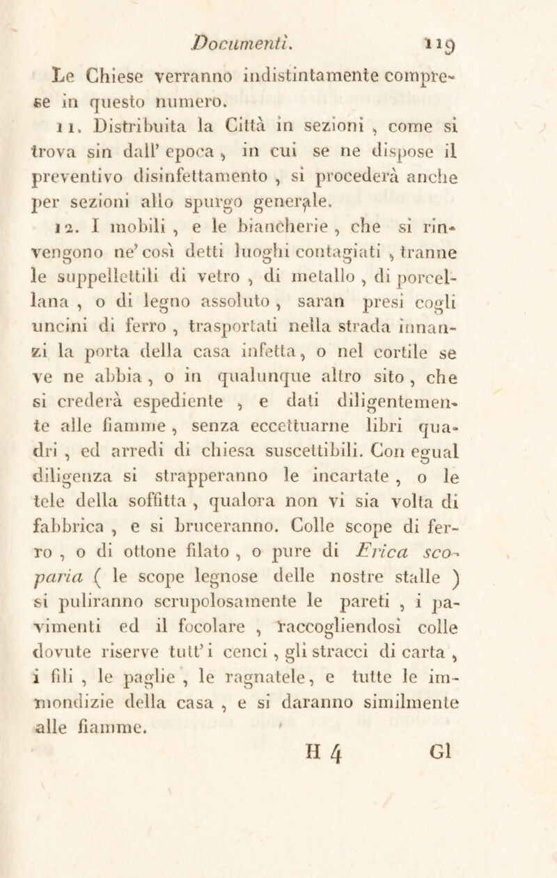 Le Chiese verranno indistintamente compre¬ se in questo numero. il. Distribuita la Città in sezioni , come si trova sin dall’ epoca , in cui se ne dispose il preventivo disinfettamento , si procederà anche per sezioni allo spurgo generale. 11. I mobili, e le biancherie, che si rin¬ vengono ne’cosi detti luoghi contagiati , tranne le suppellettili di vetro , di metallo , di porcel¬ lana , o di legno assoluto , saran presi cogli uncini di ferro , trasportati nella strada innan¬ zi la porta della casa infetta, o nel cortile se ve ne abbia , o in qualunque altro sito , che si crederà espediente , e dati diligentemen¬ te alle fiamme , senza eccettuarne libri qua¬ dri , ed arredi di chiesa suscettibili. Con egual diligenza si strapperanno le incartate , o le tele della soffitta , qualora non vi sia volta di fabbrica , e si bruceranno. Colle scope di fer¬ ro , o di ottone filato , o pure di Erica sco~ ■paria ( le scope legnose delle nostre stalle ) si puliranno scrupolosamente le pareti , i pa¬ vimenti ed il focolare , raccogliendosi colle dovute riserve tutfi cenci, gli stracci di carta , i fili , le paglie , le ragnatele, e tutte le im¬ mondizie della casa , e si daranno similmente alle fiamme.