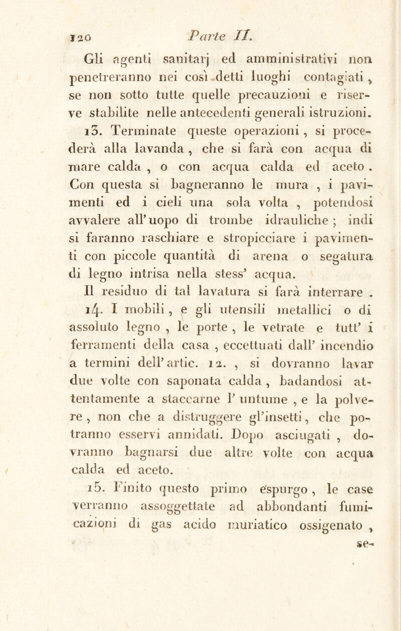 Gli agenti sanitarj ed amministrativi non penetreranno nei così detti luoghi contagiati > se non sotto tutte quelle precauzioni e riser¬ ve stabilite nelle antecedenti generali istruzioni. io. Terminate queste operazioni , si proce¬ derà alla lavanda , che si farà con acqua di mare calda , o con acqua calda ed aceto . Con questa si Lagneranno le mura , i pavi¬ menti ed i cieli una sola volta , potendosi avvalere all’uopo di trombe idrauliche; indi si faranno raschiare e stropicciare i pavimen¬ ti con piccole quantità di arena o segatura di legno intrisa nella stess’ acqua. Il residuo di tal lavatura si farà interrare . 14. I mobili , e gli utensili metallici o di assoluto legno , le porte , le vetrate e tutt’ i ferramenti della casa , eccettuati dall’ incendio a termini dell’artic. 12. , si dovranno lavar due volte con saponata calda , badandosi at¬ tentamente a staccarne 1’ untume , e la polve¬ re , non che a distruggere gl’insetti, che po¬ tranno esservi annidati. Dopo asciugati , do¬ vranno bagnarsi due altre volte con acqua calda ed aceto. 15. Finito questo primo espurgo , le case verranno assoggettate ad abbondanti fumi¬ cazioni di gas acido muriatico ossigenato ^