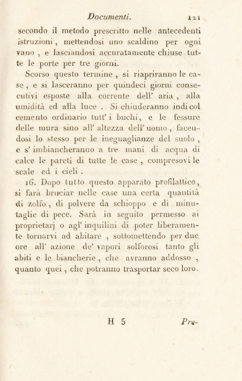 secondo il metodo prescritto nelle antecedenti istruzioni , mettendosi uno scaldino per ogni vano , e lasciandosi accuratamente chiuse tut¬ te le porte per tre giorni. Scorso questo termine , si riapriranno le ca¬ se , e si lasceranno per quindeci giorni conse¬ cutivi esposte alla corrente dell’ aria , alla umidità ed alla luce . Si chiuderanno indi col cemento ordinario tutf i buchi, e le fessure delle mura sino all’ altezza dell’ uomo , facen¬ dosi lo stesso per le ineguaglianze del suolo , e s’ imbiancheranno a tre mani di acqua di calce le pareti di tutte le case , compresovi le scale ed i cieli . 16. Dopo tutto questo apparato profilattico, si farà bruciar nelle case una certa quantità di zolfo , di polvere da schioppo e di minu¬ taglie di pece. Sarà in seguito permesso ai proprietà!') o agl’ inquilini di poter liberamen¬ te tornarvi ad abitare , sottomettendo per due ore all’ azione de* vapori solforosi tanto gli abiti e le biancherie , che avranno addosso , quanto quei , che potranno trasportar seco loro.
