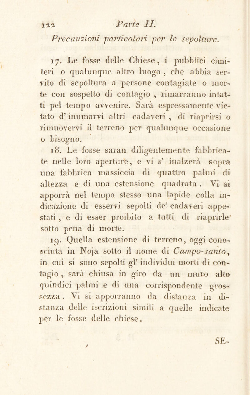 12 •! Parte li. Precauzioni -particolari per le sepolture. 17. Le fosse delle Chiese, i pubblici cimi¬ teri o qualunque altro luogo , che abbia ser¬ vito di sepoltura a persone contagiate o mor¬ te con sospetto di contagio , rimarranno intat¬ ti pel tempo avvenire. Sarà espressamente vie¬ tato d’inumarvi altri cadaveri , di riaprirsi o rimuovervi il terreno per qualunque occasione o bisogno. 18. Le fosse saran diligentemente fabbrica¬ te nelle loro aperture, e vi s* inalzerà sopra una fabbrica massiccia di quattro palmi di altezza e di una estensione quadrata . Vi si apporrà nel tempo stesso una lapide colla in¬ dicazione di esservi sepolti de’ cadaveri appe¬ stati , e di esser proibito a tutti di riaprirle' sotto pena di morte. ig. Quella estensione di terreno, oggi cono¬ sciuta in Noja sotto il nome di Campo-santo, in cui si sono sepolti gP individui morti di con¬ tagio , sarà chiusa in giro da un muro alto quindici palmi e di una corrispondente gros¬ sezza . Vi si apporranno da distanza in di¬ stanza delle iscrizioni simili a quelle indicate per le fosse delle chiese.