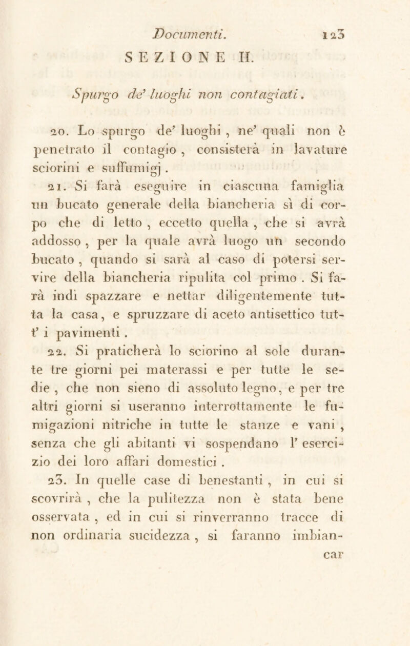 SEZIONE IL Spurgo de9 luoghi non contagiati. 20. Lo spurgo de* luoghi , ne’ quali non h penetrato il contagio , consisterà in lavature sciorini e suffumigi . ai. Si farà eseguire in ciascuna famiglia un bucato generale della biancheria sì di cor¬ po che di letto , eccetto quella , che si avrà addosso , per la quale avrà luogo uh secondo bucato , quando si sarà al caso di potersi ser¬ vire della biancheria ripulita col primo . Si fa¬ rà indi spazzare e nettar diligentemente tut¬ ta la casa, e spruzzare di aceto antisettico tut- t’ i pavimenti . 22. Si praticherà lo sciorino al sole duran¬ te tre giorni pei materassi e per tutte le se¬ die , che non sieno di assoluto legno, e per tre altri giorni si useranno interrottamente le fu¬ migazioni nitriche in tutte le stanze e vani , senza che gli abitanti vi sospendano V eserci¬ zio dei loro affari domestici . 20. In quelle case di benestanti , in cui si scovrirà , che la pulitezza non è stata bene osservata , ed in cui si rinverranno tracce di non ordinaria sucidezza , si faranno imbian¬ car