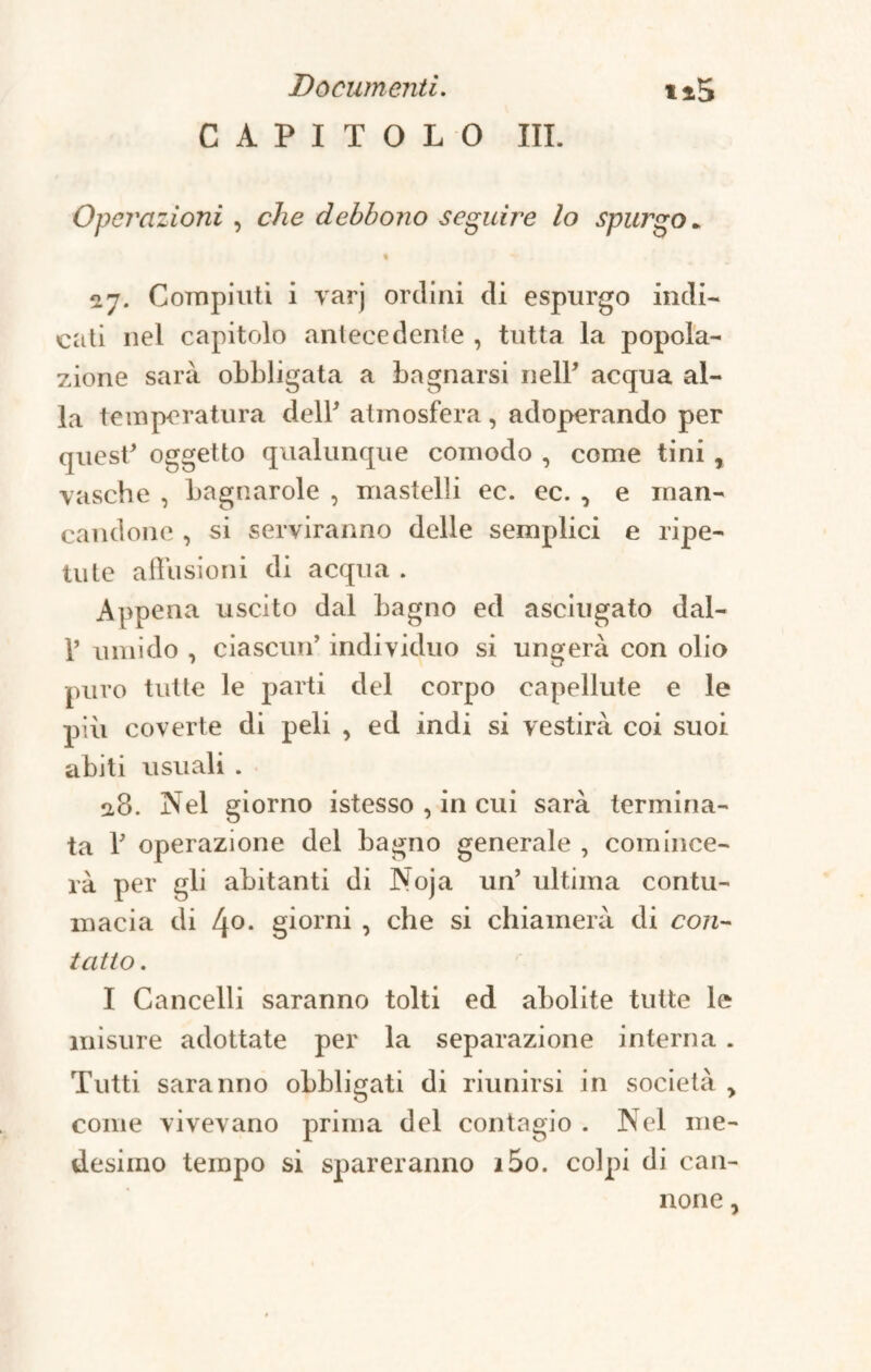CAPITOLO III. Operazioni , che debbono seguire lo spurgo * 07. Compiuti i varj ordini di espurgo indi¬ cati nel capitolo antecedente , tutta la popola¬ zione sarà obbligata a bagnarsi nell* acqua al¬ la temperatura dell' atmosfera, adoperando per quest* oggetto qualunque comodo , come tini , vasche , bagnarole , mastelli ec. ec. , e man¬ candone , si serviranno delle semplici e ripe¬ tute allusioni di acqua . Appena uscito dal bagno ed asciugato dal- 1’ umido , ciascun’ individuo si ungerà con olio puro tutte le parti del corpo capellute e le più coverte di peli , ed indi si vestirà coi suoi abiti usuali . 0,8. Nel giorno istesso , in cui sarà termina¬ ta T operazione del bagno generale , coni ince¬ ra per gli abitanti di Noja un’ ultima contu¬ macia di 4°. giorni , che si chiamerà di con¬ tatto . I Cancelli saranno tolti ed abolite tutte le misure adottate per la separazione interna . Tutti saranno obbligati di riunirsi in società > come vivevano prima del contagio . Nel me¬ desimo tempo si spareranno i5o. colpi di can¬ none ,