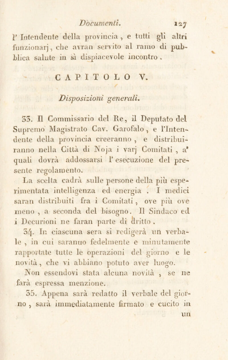 R Intendente della provincia , e tutti gli altri funzionar], che avran servito al ramo di pub¬ blica salute in sì dispiacevole incontro . CAPITOLO V. Disposizioni generali. 33. Il Commissario del Re, il Deputato del Supremo Magistrato Cav. Garofalo , e lTnten- dente della provincia creeranno , e distribui¬ ranno nella Città di Noja i yarj Comitati , a* quali dovrà addossarsi l’esecuzione del pre¬ sente regolamento. La scelta cadrà sulle persone della piu espe- rimentata intelligenza ed energia . I medici saran distribuiti fra i Comitati, ove più ove meno , a seconda del bisogno. Il Sindaco ed i Decurioni ne faran parte di Dritto . 54. In ciascuna sera si redigerà un verba¬ le , in cui saranno fedelmente e minutamente rapportate tutte le operazioni del giorno e le novità , che vi abbiano potuto aver luogo. ]NTon essendovi stata alcuna novità , se ne farà espressa menzione. 55. Appena sarà redatto il verbale del gior¬ no , sarà immediatamente firmato e cucito in un