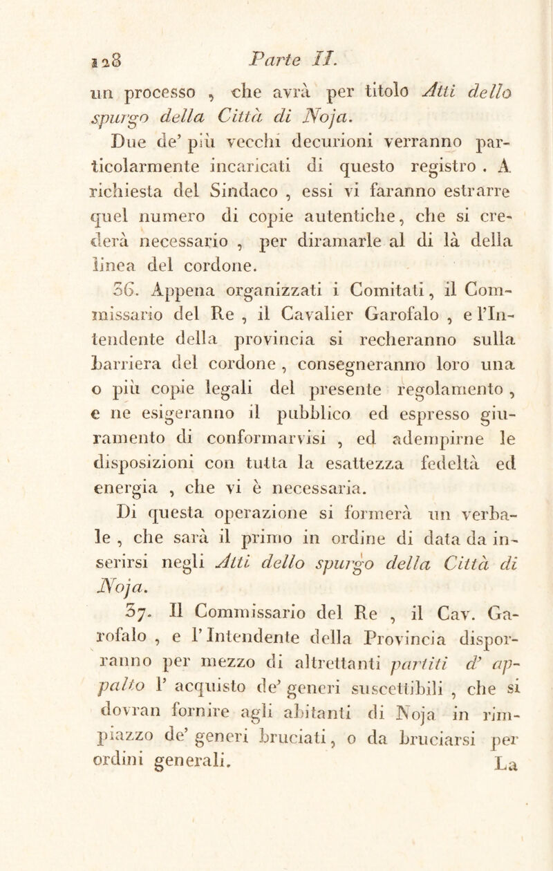 ia8 Parte II. un processo , che avrà per titolo Ulti dello spurgo della Città di Noja. Due de’ più vecchi decurioni verranno par¬ ticolarmente incaricati di questo registro . A, richiesta del Sindaco , essi vi faranno estrarre quel numero di copie autentiche, che si ere» derà necessario , per diramarle al di là della linea del cordone. 36. Appena organizzati i Comitati, il Com¬ missario del Re , il Cavalier Garofalo , e fin- tendente della provincia si recheranno sulla Barriera del cordone , consegneranno loro una o più copie legali del presente regolamento , e ne esigeranno il pubblico ed espresso giu¬ ramento di conformarvisi , ed adempirne le disposizioni con tutta la esattezza fedeltà ed energia , che vi è necessaria. Di questa operazione si formerà un verba¬ le , che sarà il primo in ordine di data da in¬ serirsi negli Atti dello spurgo della Città di Noja. Il Commissario del Re , il Cav. Ga¬ rofalo , e l’Intendente della Provincia dispor¬ ranno per mezzo di altrettanti partiti d’ ap¬ palto 1’ acquisto de’ generi suscettibili , che si dovran fornire agli abitanti di Noja in rim¬ piazzo de’ generi bruciati, o da bruciarsi per ordini generali. La