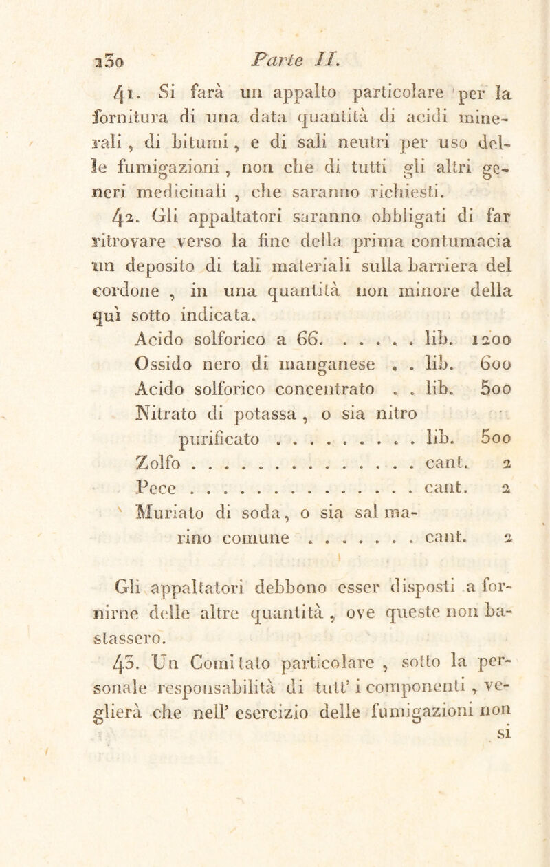 3 0G 41. Si farà un appalto particolare per la fornitura di una data quantità di acidi mine¬ rali , di bitumi, e di sali neutri per uso del¬ le fumigazioni , non che di tutti gli altri ge¬ neri medicinali , che saranno richiesti. 42. Gli appaltatori saranno obbligati di far sàtrovare verso la fine della prima contumacia un deposito di tali materiali sulla barriera del cordone , in una quantità non minore della qui sotto indicata. Acido solforico a 66. ..... iib. 1200 Ossido nero di manganese . . iib. 600 Acido solforico concentrato . . lib. 5oq Nitrato di potassa , 0 sia nitro ■r ' ■ purificato ......... iib. 5oo Zolfo ..cant. 2 Pece ..cant. 2 A Muriato di soda, o sia sai ma¬ rino comune ....... cant. 2. 1 t Gli appaltatori debbono esser disposti a for¬ nirne delle altre quantità , ove queste non ba¬ stassero. 45. Un Comitato particolare , sotto la per¬ sonale responsabilità di tutf i componenti , ve¬ glierà che nell’ esercizio delle fumigazioni non si