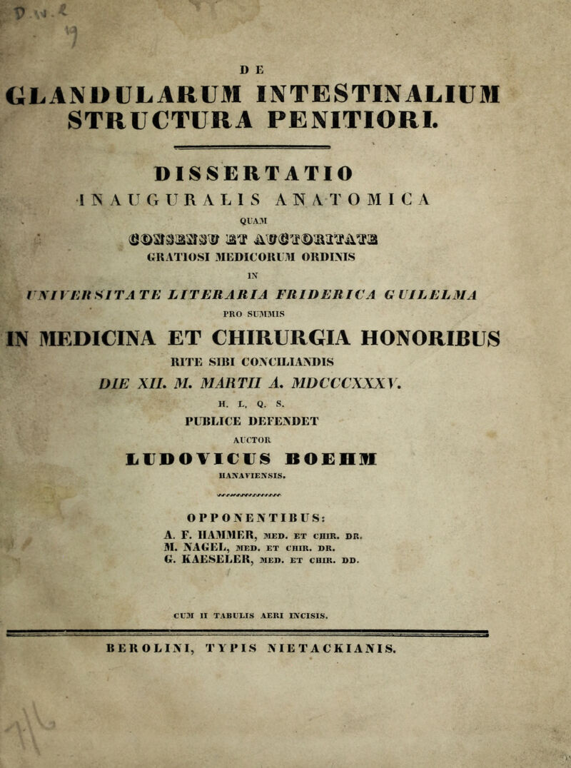 D E GLANDULARUM INTESTINALIUM STRUCTURA PENITIORI. DISSERTATIO 1 N A U G U R A LIS ANATOMICA QUA3I GRATIOSI 3IEDIC0RUM ORDINIS IN tMlUnSITATE LITERARIA FRIDERICA GVILELMA PRO SU313IIS IN MEDICINA ET CHIRURGIA HONORIBUS RITE SIRI CONCILIANDIS DIE XIL M. MARTII A. MDCCCXXXY. H. L. Q. S. PUBLICE DEFENDET AUCTOR IiUDOTl€U8 BOEHUI UANAVIENSIS. OPPONENTIBUS; A. F. IIAMMER, med. et chir. dr. M. NAGEL, MED. ET cniR. dr. G. KAESELER, med. et cuir. dd. CUM II TABUEIS AERI INCISIS. BEROLINI, TYPIS NIE T A CKIANIS.