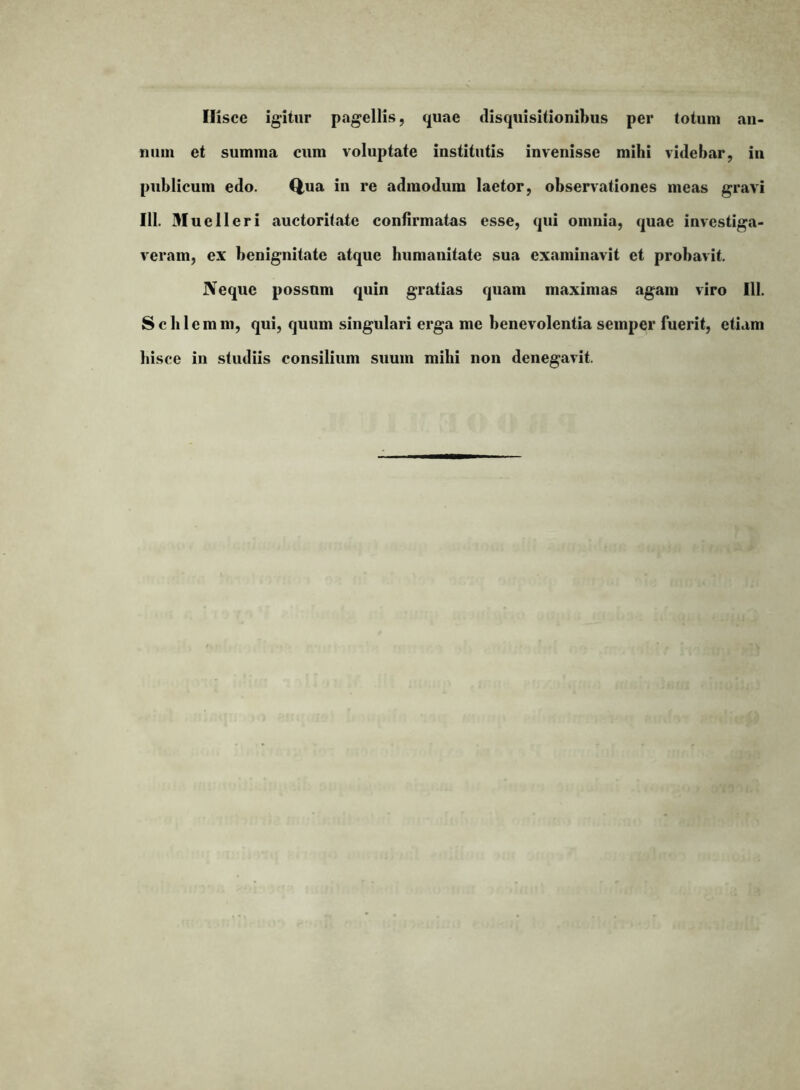 Hisce igitur pagellis, quae disquisitionibus per totum an- num et summa cum voluptate institutis invenisse mihi videbar, iu publicum edo. Q,ua in re admodum laetor, observationes meas gravi 111. Muelleri auctoritate confirmatas esse, qui omnia, quae investiga- veram, ex benignitate atque humanitate sua examinavit et probavit. Neque possum quin gratias quam maximas agam viro 111. S c b 1 e m m, qui, quum singulari erga me benevolentia semper fuerit, etiam hisce in studiis consilium suum milii non denegavit.