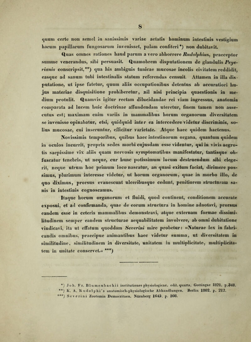 quum certe non semel in sanissimis variae aetatis hominum intestinis vestigium harum papillarum fungosarum invenisset, palam confiteri*) non dubitavit. Quas omnes rationes haud parum a vero abhorrere Rudolphius, praeceptor summe venerandus, sibi persuasit. Quamobrem disputationem de glandulis Peye- rianis conscripsit, **) qua his ambiguis tunicae mucosae incolis civitatem reddidit, easque ad sanum tubi intestinalis statum referendas censuit. Attamen in illa dis- putatione, ut ipse fatetur, quum aliis occupationibus detentus ab accuratiori hu- jus materiae disquisitione pi’ohibcretur, nil nisi j)rincipia quaestionis in me- dium protulit. Quamvis igitur rectam dilucidandae rei viam ingressus, anatomia comparata ad lucem huic doctrinae aifundendam uteretur, finem tamen non asse- cutus est; maximam enim variis in mammalibus horum organorum diversitatem se invenisse opinabatur, etsi, quidquid inter ea intercedere videtur discriminis, so- lius mucosae, cui inseruntur, efficitur varietate. Atque haec quidem hactenus. Novissimis tem2>oribus, quibus haec intestinorum organa, quantum quidem in oculos incurrit, pro2)ria sedes morbi cujusdam esse videntur, qui in vivis aegro- tis saepissime vix aliis quam nervosis symptomatibus manifestatur, tantisque ob- fuscatur tenebris, ut neque, cur hunc jiotissiinum locum destruendum sibi elege- rit, neque utrum hoc 2)riinum loco nascatur, an quasi exitum faciat, dirimere pos- simus, plurimum interesse videtur, ut horum organorum, quae in morbo illo, de quo diximus, prorsus evanescunt uleeribusque cedunt, penitiorem stimctnram sa- nis in intestinis cognoscamus. Itaque horum organorum et fluidi, quod continent, conditionem accurate exposui, et ad confirmanda, quae de eorum structura in homine adnotavi, prorsus eandem esse in ceteris mammalibus demonstravi, atque externam formae dissimi- litudinem semper eandem structurae aequabilitatem involvere, ab omni dubitatione vindicavi, ita ut effatum quoddam Severijii mire probetur: «Naturae lex in fabri- candis omnibus, jvraecipue animantibus haec vifletur summa, ut diversitatem in similitudine, similitudinem in diversitate, unitatem in multiplicitate, multiplicita- tem in unitate conservet,« ***) *) Joh. Fr. B1 umenl)acliii inslituliones physiologicae, edit, quarta. Gottingae 1821. p,348. **) K. A. Kndolphi’s anatomisch-phy^siologische AMiandlungen. Berlin 1802. p, 212. ***) Se-v crini Zootoinia Democritaea. Niirnherg 1645. p. 108.