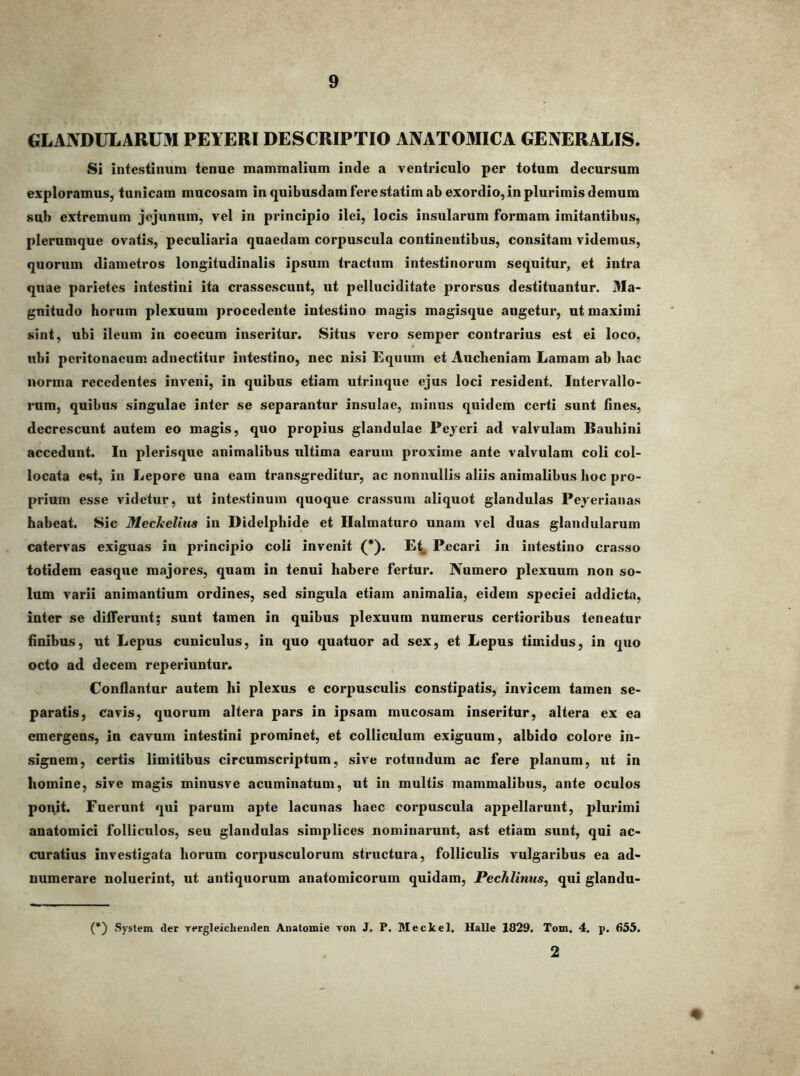 GLANDULARUM PEYERI DESCRIPTIO ANATOMICA GENERALIS. Si intestinum tenue mammalium inde a ventriculo per totum decursum exploramus, tunicam mucosam in quibusdam ferestatim ab exordio, in plurimis demum sub extremum jejunum, vel in principio ilei, locis insularum formam imitantibus, plerumque ovatis, peculiaria quaedam corpuscula continentibus, consitam videmus, quorum diametros longitudinalis ipsum tractum intestinorum sequitur, et intra quae parietes intestini ita crassescunt, ut pelluciditate prorsus destituantur. 3Ia- gnitudo horum plexuum procedente intestino magis magisque augetur, ut maximi sint, ubi ileum in coecum inseritur. Situs vero semper contrarius est ei loco, ubi peritonaeum adnectitur intestino, nec nisi Equum et Aucheniam Lamam ab hac norma recedentes inveni, in quibus etiam utrinque ejus loci resident. Intervallo- rum, quibus singulae inter se separantor insulae, minus quidem certi sunt hnes, decrescunt autem eo magis, quo propius glandulae Peycri ad valvulam ISauhini accedunt. In plerisque animalibus ultima earum proxime ante valvulam coli col- locata est, in Lepore una eam transgreditur, ac nonnullis aliis animalibus hoc pro- prium esse videtur, ut intestinum quoque crassum aliquot glandulas Peyerianas habeat. Sic Meckelins in Didelphide et Ilalmaturo unam vel duas glandularum catervas exiguas in principio coli invenit (*'). Pecari in intestino crasso totidem easque majores, quam in tenui habere fertur. Numero plexuum non so- lum varii animantium ordines, sed singula etiam animalia, eidem speciei addicta, inter se differunt; sunt tamen in qnibus plexuum numerus certioribus teneatur finibus, ut Lepus cuniculus, in quo quatuor ad sex, et Lepus timidus, in quo octo ad decem reperiuntur. Conflantur autem hi plexus e corpusculis constipatis, invicem tamen se- paratis, cavis, quorum altera pars in ipsam mucosam inseritur, altera ex ea emergens, in cavum intestini prominet, et colliculum exiguum, albido colore in- signem, certis limitibus circumscriptum, sive rotundum ac fere planum, ut in homine, sive magis minusve acuminatum, ut in multis mammalibus, ante oculos poi\it. Fuerunt qui parum apte lacunas haec corpuscula appellarunt, plurimi anatomici folliculos, seu glandulas simplices nominarunt, ast etiam sunt, qui ac- curatius investigata horum corpusculorum structura, folliculis vulgaribus ea ad- numerare noluerint, ut antiquorum anatomicorum quidam, Pechlinus, qui glandu- (*) System der Tergleichendea Anatomie Ton J. P. Meckel. Halle 1829. Tom. 4. p. 655. 2