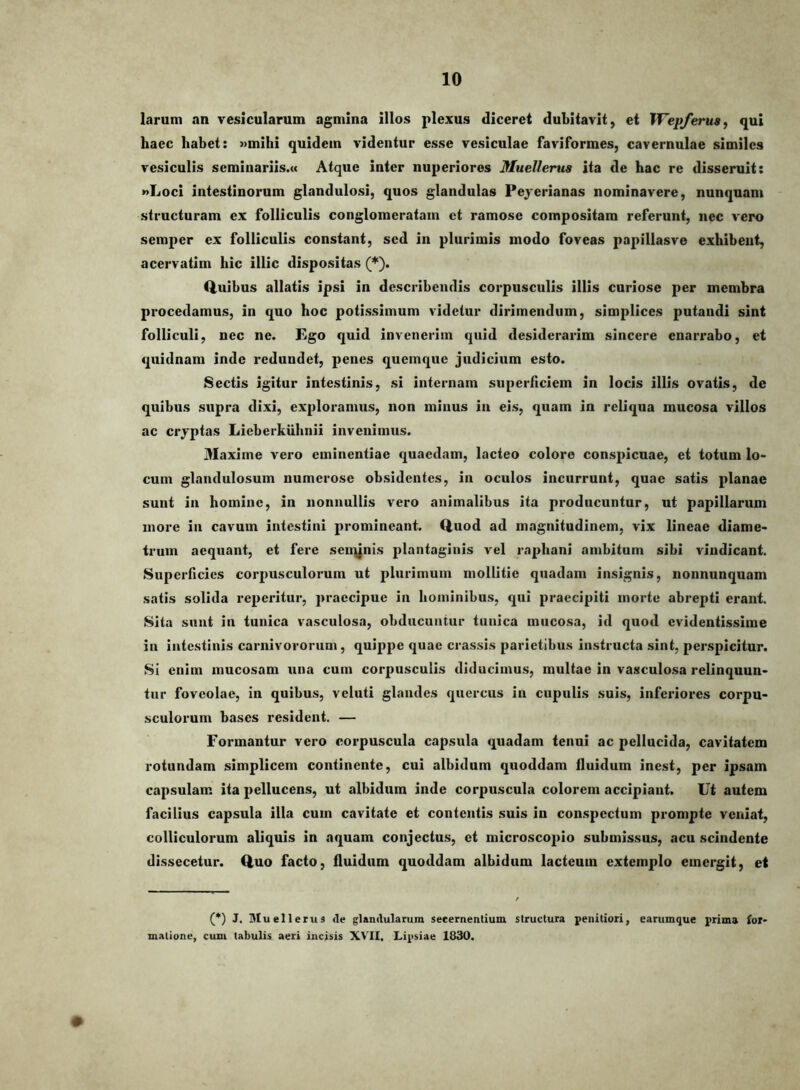 larum an vesicularum agmina illos plexus diceret dubitavit, et Wepferua^ qui haec habet: »mihi quidem videntur esse vesiculae faviformes, cavernulae similes vesiculis semiuariis.« Atque inter nuperiores Muellems ita de hac re disseruit: nLoci intestinorum glandulosi, quos glandulas Pejerianas nominavere, nunquam structuram ex folliculis conglomeratam ct ramose compositam referunt, nec vero semper ex folliculis constant, sed in plurimis modo foveas papillasve exhibent, acervatim hic illic dispositas (*). Q.ulbus allatis ipsi in describendis corpusculis illis curiose per membra procedamus, in quo hoc potissimum videtur dirimendum, simplices putandi sint folliculi, nec ne. Ego quid invenerim quid desiderarim sincere enarrabo, et quidnam inde redundet, penes quemque judicium esto. Sectis igitur intestinis, si internam superficiem in locis illis ovatis, de quibus supra dixi, exploramus, non minus in eis, quam in reliqua mucosa villos ac crjptas Lieberkiihnii invenimus. Maxime vero eminentiae quaedam, lacteo colore conspicuae, et totum lo- cum glandulosum numerose obsidentes, in oculos incurrunt, quae satis planae sunt in homine, in nonnullis vero animalibus ita producuntur, ut papillarum more in cavum intestini promineant. Quod ad magnitudinem, vix lineae diame- trum aequant, et fere sen\jnis plantaginis vel raphani ambitum sibi vindicant. Superficies corpusculorum ut plurimum mollitie quadam insignis, nonnunquam satis solida reperitur, praecipue in hominibus, qui praecipiti morte abrepti erant. Sita siiut in tunica vasculosa, obducuntur tunica mucosa, id quod evidentissime in intestinis carnivororum, quippe quae crassis parietibus instructa sint, perspicitur. SI enim mucosam una cum corpusculis diducimus, multae in vasculosa relinquun- tur foveolae, in quibus, veluti glandes quercus in cupulis suis, inferiores corpu- sculorum bases resident. — Formantur vero corpuscula capsula quadam tenui ac pellucida, cavitatem rotundam simplicem continente, cui albidum quoddam fluidum inest, per ipsam capsulam ita pellucens, ut albidum inde corpuscula colorem accipiant. Ut autem facilius capsula illa cum cavitate et contentis suis in conspectum prompte veniat, colliculorum aliquis in aquam conjectus, et microscopio submissus, acu scindente dissecetur. Quo facto, fluidum quoddam albidum lacteum extemplo emergit, et (*) J. Muellerus de glandularum secernentium structura penitiori, earumque prima for- matione, cum tabulis aeri incisis XVII. Lipsiae 1830. #