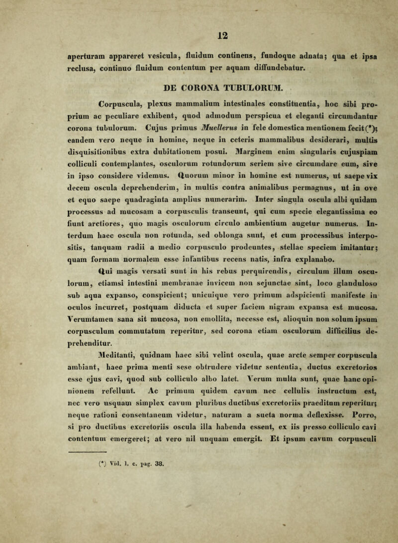 aperturam appareret vesicula, fluidum continens, fundoque adnata; qua et ipsa reclusa, continuo fluidum contentum per aquam diffundebatur. DE CORONA TUBULORUM. Corpuscula, plexus mammalium intestinales constituentia, hoc sibi pro- prium ac peculiare exhibent, quod admodum perspicua et eleganti circumdantnr corona tubulorum. Cujus primus Muellerus in fele domestica mentionem fecit (*); eandem vero neque in homine, neque in ceteris mammalibus desiderari, multis disquisitionibus extra dubitationem posui. 31arginem enim singularis cujuspiam colliculi contemplantes, osculorum rotundorum seriem sive circumdare cum, sive in ipso considere videmus. Q,uorum minor in homine est numerus, ut saepe vix decem oscula deprehenderim, in multis contra animalibus permagnus, ut in ove et equo saepe quadraginta amplius numerarim. Inter singula oscula albi quidam processus ad mucosam a corpusculis transeunt, qui cum specie elegantissima eo fiunt arctiores, quo magis osculorum circulo ambientium augetur numerus. In- terdum haec oscula non rotunda, sed oblonga sunt, et cum processibus interpo- sitis, tanquam radii a medio corpusculo prodeuntes, stellae speciem imitantur; quam formam normalem esse infantibus recens natis, infra explanabo. Q.ui magis versati sunt in his rebus perquirendis, circulum illum oscu- lorum, etiamsi intestini membranae invicem non sejunctae sint, loco glanduloso sub aqua expanso, conspicient; unicuique vero primum adspicienti manifeste in oculos incurret, postquam diducta et super faciem nigram expansa est mucosa. Verumtamen sana sit mucosa, non emollita, necesse est, alioquin non solum ipsum corpusculum commutatum reperitnr, sed corona etiam osculorum difficilius de- prehenditur. Meditanti, qnidnam haec sibi velint oscula, quae arcte semiier corpuscula ambiant, haec prima menti sese obtrudere videtur sententia, ductus excretorios esse ejus cavi, quod sub colliculo albo latet. Verum multa sunt, quae hanc opi- nionem refellunt. Ac primum quidem cavum nec cellulis instructum est, nec vero usquam simplex cavum pluribus ductibus excretoriis praeditam reperitur; neque rationi consentaneum videtur, naturam a sucta norma deflexisse. Porro, si pro ductibus excretoriis oscula illa habenda essent, ex iis presso colliculo cavi contentum emergeret; at vero nil unquam emergit. Et ipsum cavum corpusculi (*) Vid. 1. c. pag. 38.