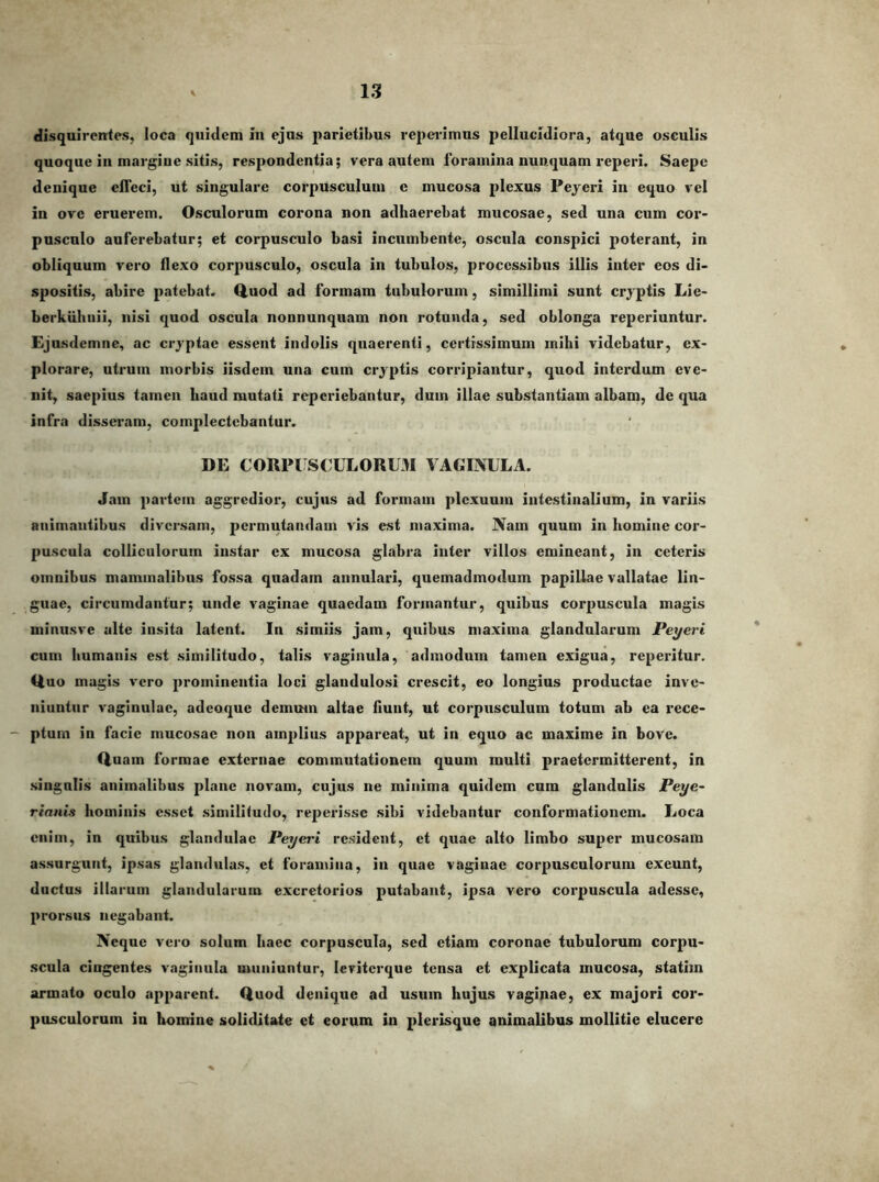 disquirentes, loca quidem in ejus parietibus reperimus pellucidiora, atque osculis quoque in margiue sitis, respondentia; vera autem foramina nunquam reperi. Saepe denique effeci, ut singulare corpusculum e mucosa plexus Peyeri in equo vel in ove eruerem. Osculorum corona non adhaerebat mucosae, sed una cum cor- pusculo auferebatur; et corpusculo basi incumbente, oscula conspici poterant, in obliquum vero flexo corpusculo, oscula in tubulos, processibus illis inter eos di- spositis, abire patebat. Q.uod ad formam tubulorum, simillimi sunt cryptis Lie- berkubnii, nisi quod oscula nonnunquam non rotunda, sed oblonga reperiuntur. Ejusdemne, ac cryptae essent indolis quaerenti, certissimum mihi videbatur, ex- plorare, utrum morbis iisdem una cum cryptis corripiantur, quod intei’dum eve- nit, saepius tamen haud mutati reperiebantur, dum illae substantiam albam, de qua infra dissei-am, complectebantur. DE CORPIISCULORL31 VAGINULA. Jam partem aggredior, cujus ad formam plexuum intestinalium, in variis animantibus diversam, permutandam vis est maxima. Nam quum in homine cor- puscula colliculorum instar ex mucosa glabra inter villos emineant, in ceteris omnibus mammalibus fossa quadam annulari, quemadmodum papillae vallatae lin- guae, circumdantur; unde vaginae quaedam formantur, quibus corpuscula magis miniisve alte insita latent. In simiis jam, quibus maxima glandularum Peyeri cum humanis est similitudo, talis vaginula, admodum tamen exigua, reperitur. Huo magis vero prominentia loci glandulosi crescit, eo longius productae inve- niuntur vaginulae, adeoque demum altae fiunt, ut corpusculum totum ab ea rece- ptum in facie mucosae non amplius appareat, ut in equo ac maxime in bove. Duam formae externae commutationem quum multi praetermitterent, in singulis animalibus plane novam, cujus ne minima quidem cum glandulis Peye~ rianis hominis esset similiiudo, reperissc sibi videbantur conformationem. Loca enim, in quibus glandulae Peyeri resident, et quae alto limbo super mucosam assurgunt, ipsas glandulas, et foramina, in quae vaginae corpusculorum exeunt, ductus illarum glandularum excretorios putabant, ipsa vero corpuscula adesse, prorsus negabant. Neque vero solum haec corpuscula, sed etiam coronae tubulorum corpu- scula cingentes vaginula muniuntur, leviterque tensa et explicata mucosa, statim armato oculo apparent. Quod denique ad usum hujus vaginae, ex majori cor- pusculorum in homine soliditate et eorum in plerisque animalibus mollitie elucere