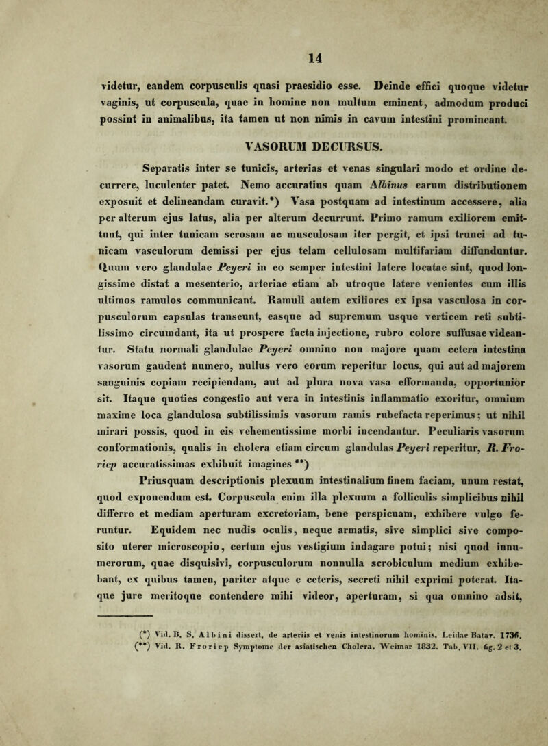 videtur, eandem corpusculis quasi praesidio esse. Deinde effici quoque videtur vaginis, ut corpuscula, quae in homine non multum eminent, admodum produci possint in animalibus, ita tamen ut non nimis in cavum intestini promineant. VASORUM DECURSUS. Separatis inter se tunicis, arterias et venas singulari modo et ordine de- currere, luculenter patet. Nemo accuratius quam Albinus earum distributionem exposuit et delineandam curavit.*) Vasa postquam ad intestinum accessere, alia per alterum ejus latus, alia per alterum decurrunt. Primo ramum exiliorem emit- tunt, qui inter tunicam serosam ac musculosam iter pergit, et ipsi trunci ad tu- nicam vasculorum demissi per ejus telam cellulosam multifariam diffunduntur. Quum vero glandulae Peyeri in eo semper intestini latere locatae sint, quod lon- gissime distat a mesenterio, arteriae etiam ab utroque latere venientes cum illis ultimos ramulos communicant. Ramuli autem exiliores ex ipsa vasculosa in cor- pusculorum capsulas transeunt, easque ad sujjrcmum usque verticem reti subti- lissimo circumdant, ita ut prospere facta injectione, rubro colore suffusae videan- tur. Statu normali glandulae Peyeri omnino non majore quam cetera intestina vasorum gaudent numero, nullus vero eorum reperitur locus, qui aut ad majorem sanguinis copiam recipiendam, aut ad plura nova vasa efformanda, opportunior sit. Itaque quoties congestio aut vera in intestinis inflammatio exoritur, omnium maxime loca glandulosa subtilissimis vasorum ramis rubefacta reperimus; ut nihil mirari possis, quod in eis vehementissime morbi incendantur. Peculiaris vasorum conformationis, qualis in cholera etiam circum glandulas Peyeri reperitur, R, Fro- riep accuratissimas exhibuit imagines **) Priusquam descriptionis plexuum intestinalium finem faciam, unum restat, quod exponendum est. Corpuscula enim illa plexuum a folliculis simplicibus nihil differre et mediam aperturam excretoriam, bene perspicuam, exhibere vulgo fe- runtur. Equidem nec nudis oculis, neque armatis, sive simplici sive compo- sito uterer microscopio, certum ejus vestigium indagare potui; nisi quod innu- merorum, quae disquisivi, corpusculorum nonnulla scrobiculum medium exhibe- bant, ex quibus tamen, pariter atque e ceteris, secreti nihil exprimi jiotcrat. Ita- que jure meritoque contendere mihi videor, aperturam, si qua omnino adsit. (*) Vi<l. B. S. AI Ili ni ilissert. <le arteriis et renis intestinorum liominis. Leidae Batar. I73<?. (**) V'i«l, R. Froriep Symptome der asiatischen Cholera. ‘VVeimar 1832. Tab, V'II. Cg. 2 et 3.