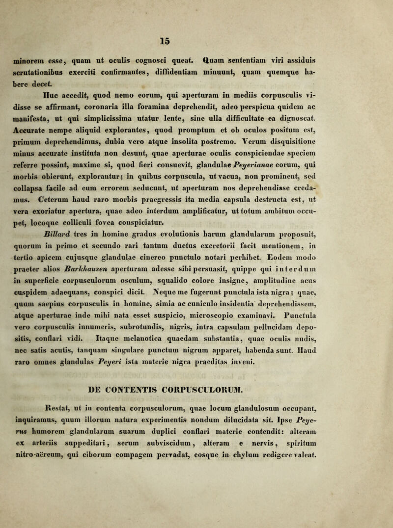 minorem esse, quam ut oculis cognosci queat. Q.uam sententiam viri assiduis scrutationibus exerciti confirmantes, diffidentiam minuunt, quam qiiemquc ha- bere decet. Huc accedit, quod nemo eorum, qui aperturam in mediis corpusculis vi- disse se affirmant, coronaria illa foramina deprehendit, adeo perspicua quidem ac manifesta, ut qui simplicissima utatur lente, sine ulla difficultate ea dignoscat. Accurate nempe aliquid explorantes, quod promptum et ob oculos positum est, primum deprehendimus, dubia vero atque insolita postremo. Verum disquisitione minus accurate instituta non desunt, quae aperturae oculis conspiciendae speciem referre possint, maxime si, quod fieri consuevit, glandulae Peyerianae eorum, qui morbis obierunt, explorantur; in quibus corpuscula, ut vacua, non prominent, sed collapsa facile ad eum errorem seducunt, ut aperturam nos deprehendisse creda- mus. Ceterum haud raro morbis praegressis ita media capsula destructa est, ut vera exoriatur apertura, quae adeo interdum amplificatur, ut totum ambitum occu- pet, locoque colliculi fovea conspiciatur. Billard tres in homine gradus evolutionis harum glandularum proposuit, quorum in primo et secundo rari tantum ductus excretorii facit mentionem, in tertio apicem cujusque glandulae cinereo punctulo notari perhibet. Eodem modo praeter alios Barhhausen aperturam adesse sibi persuasit, quippe qui interdum in superficie corpusculorum osculum, squalido colore insigne, amplitudine acus cuspidem adaequans, conspici dicit. IVeque me fugerunt punctula ista nigra; quae, quum saepius corpusculis in homine, simia ac cuniculo insidentia deprehendissem, atque aperturae inde mihi nata esset suspicio, microscopio examinavi. Punctula vero corpusculis innumeris, subrotundis, nigris, intra capsulam pellucidam depo- sitis, conllari vidi. Itaque melanotica quaedam substantia, quae oculis nudis, nec satis acutis, tanquam singulare punctum nigrum apparet, habenda sunt. Haud raro omnes glandulas Peyeri ista materie nigra praeditas inveni. DE CONTENTIS CORPUSCULORUM. Restat, ut in contenta corpusculorum, quae locum glandulosum occupant, inquiramus, quum illorum natura experimentis nondum dilucidata sit. Ipse Peye- ma humorem glandularum suarum duplici conflari materie contendit: alteram ex arteriis suppeditari, serum subviscidum, alteram e nervis, spiritum nitro-aereum, qui ciborum compagem pervadat, eosque iu chylum redigere valeat.