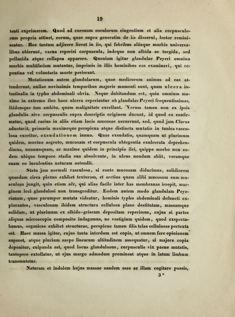 tenti exprimerem. Quod ad coronam osculorum cingentium et alia corpusculo- rum propria attinet, eorum, quae supra generatim de iis disserui, lector remini- scatur. Hoc tantum adjicere liceat iii iis, qui febribus aliisque morbis universa- libus obierunt, vacua reperiri corpuscula, indeque non albida ac turgida, sed pellucida atque collapsa apparere. Quoniam igitur glandulae Peyeri omnino morbis multifariam mutantur, imprimis in illis hominibus eas examinavi, qui re- pentina vel voluntaria morte perierant. Mutationum autem glandularum, quae medicorum animos ad eas at- tenderunt, nullae novissimis temporibus majoris momenti sunt, quam ulcera in- testinalia in typho abdominali obvia. Neque dubitandum est, quin omnium ma- xime in extremo ileo haec ulcera reperiantur ob glandulas Peyeri frequentissiuias, ibidemque tam ambitu, quam malignitate excellant. 'Verum tamen non ex ipsis glandulis sive corpusculis supra descriptis originem ducunt, id quod eo confir- matur, quod rarius in aliis etiam locis mucosae occurrunt, sed, quod jam Clarus adnotavit, primaria maximeque perspicua atque distincta mutatio in tunica vascu- losa exoritur, exsu datio nem innuo. Quae exsudatio, quamquam ut plurimum quidem, mortuo aegroto, mucosam et corpuscula obtegentia exulcerata deprehen- dimus, nonnunquam, ac maxime quidem in principio ilei, quippe morbo non eo- dem ubique tempore stadia sua absolvente, in ulcus nondum abiit, veramque suam eo luculentius naturam ostendit. Statu jam normali vasculosa, si caute mucosam diducimus, solidiorem quamdam circa plexus exhibet texturam, et arctius quam alibi mucosam cum mu- sculosa jungit, quin etiam aer, qui alias facile inter has membranas irrepit, mar- ginem loci glandulosi non transgreditur. Eodem autem modo glaudulam Peye- rianam, quae parumper mutata videatur, hominis typho abdominali defuncti ex- plorantes, vasculosam ibidem structura cellulosa plane destitutam, massamque solidam, ut plurimum ex albido-griseam depositam reperimus, cujus si partes aliquas microscopio composito indagamus, ne vestigium quidem, quod exspecta- bamus, organicae exhibet structurae, perspicue tamen filis telae cellulosae pertexta esi Haec massa igitur, cujus tanta interdum est copia, ut omnem fere opinionem superet, atque plurium saepe linearum altitudinem assequatur, si majore copia deponitor, culpanda est, quod locus glandulosus, corpusculis vix paene mutatis, tantopere extollatur, ut ejus margo admodum promineat atque in latum limbum transmutetur. Naturam et indolem hujus massae eandem esse ac illam cogitare possis, 3*
