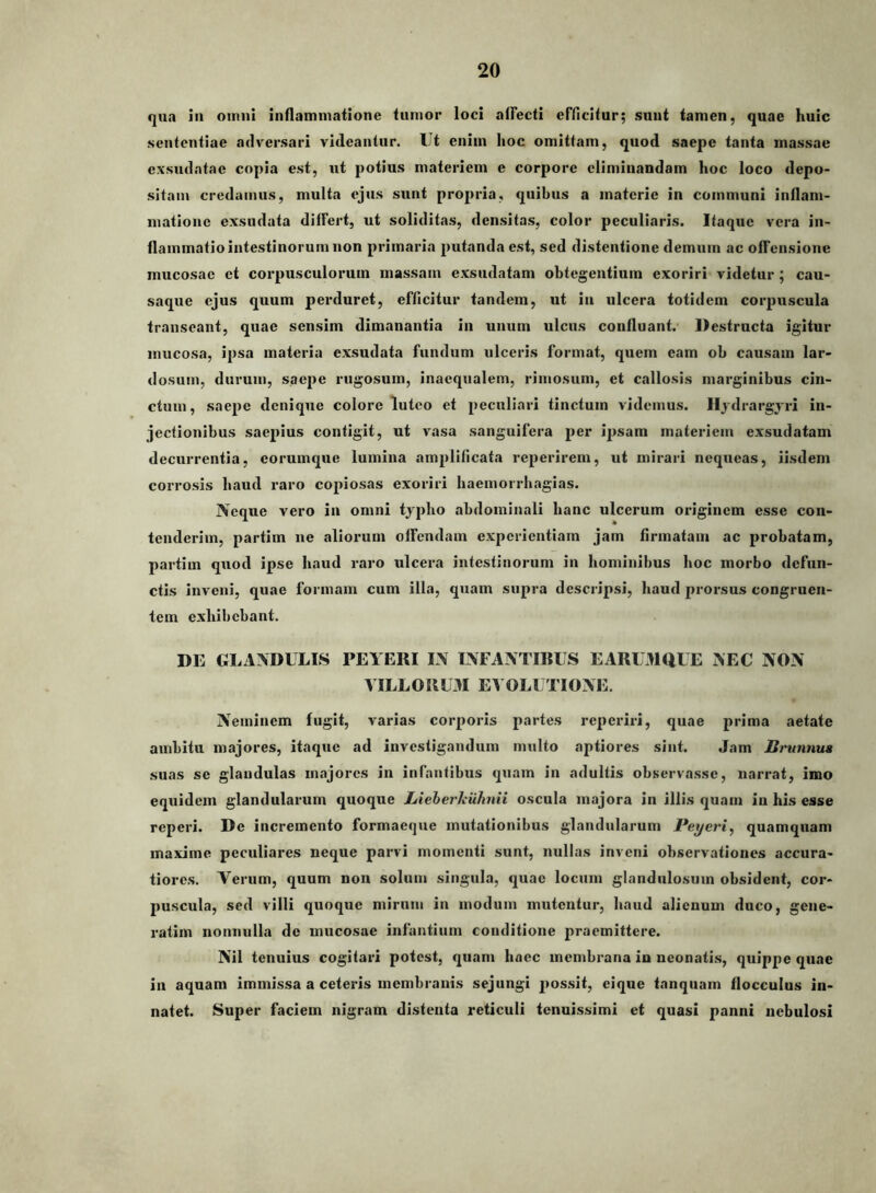 qua iii omni inflammatione tumor loci alFecti eFficitur; sunt tamen, quae huic sententiae adversari videantur. Ut enim hoc omittam, quod saepe tanta massae exsudatae copia est, ut potius materiem e corpore eliminandam hoc loco depo- sitam credamus, multa ejus sunt propria, quibus a materie in communi inflam- matione exsudata difFert, ut soliditas, densitas, color peculiaris. Itaque vera in- flammatio intestinorum non primaria putanda est, sed distentione demum ac ofFensione mucosae et corpusculorum massam exsudatam obtegentium exoriri videtur ; cau- saque ejus quum perduret, efficitur tandem, ut in ulcera totidem corpuscula transeant, quae sensim dimanantia in unum ulcus confluant. Destructa igitur mucosa, ipsa materia exsudata fundum ulceris format, quem eam ob causam lar- dosum, durum, saepe rugosum, inaequalem, rimosum, et callosis marginibus cin- ctum, saepe denique colore luteo et peculiari tinctum videmus. Iljdrargjri in- jectionibus saepius contigit, ut vasa sanguifera per ijisam materiem exsudatam decurrentia, corumque lumina amplificata reperirem, ut mirari nequeas, iisdem corrosis haud raro copiosas exoriri haemorrbagias. Neque vero in omni typho abdominali hanc ulcerum originem esse con- tenderim, partim ne aliorum otFendam experientiam jam firmatam ac probatam, partim quod ipse haud raro ulcera intestinorum in hominibus hoc morbo defun- ctis inveni, quae formam cum illa, quam supra descripsi, haud prorsus congruen- tem exhibebant. DE GLANDULLS PEYERI IN INFANTIBUS E ARUMQUE NEC NON VILLORUM EVOLUTIONE. Neminem fugit, varias corporis partes reperiri, quae prima aetate ambitu majores, itaque ad investigandum multo aptiores sint. Jam Brunnua suas se glandulas majores in infantibus quam in adultis observasse, narrat, imo equidem glandularum quoque Lieherhuhnii oscula majora in illis quam in his esse reperi. De incremento formaeque mutationibus glandularum Peyeri^ quamquam maxime peculiares neque parvi momenti sunt, nullas inveni observationes accura- tiores. Verum, quum non solum singula, quae locum glandulosum obsident, cor- puscula, sed villi quoque mirum in modum mutentur, haud alienum duco, gene- ratim nonnulla de mucosae infantium conditione praemittere. Nil tenuius cogitari potest, quam haec membrana in neonatis, quippe quae in aquam immissa a ceteris membranis sejungi jiossit, eique tanqiiam flocculus in- natet. Super faciem nigram distenta reticuli tenuissimi et quasi panni nebulosi