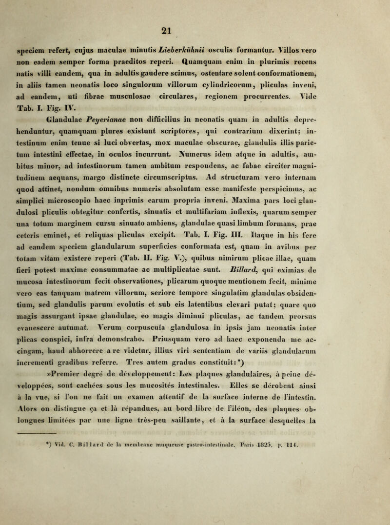 speciem refert, cujus maculae minutis Lieherhiihnii osculis formantur. Villos vero non eadem semper forma praeditos reperi. Quamquam enim in plurimis recens natis villi eandem, qua in adultis gaudere scimus, ostentare solent conformationem, in aliis tamen neonatis loco singulorum villorum cylindricorum, pliculas inveni, ad eandem, uti fibrae musculosae circulares, regionem jirocurrentes. Vide Tab. I. Fig. IV. Glandulae Peyerianae non difficilius in neonatis quam in adultis depre- henduntur, quamquam plures existunt scriptores, qui contrarium dixerint; in- testinum enim tenue si luci obvertas, mox maculae obscurae, glandulis illis parie- tum intestini effectae, in oculos incurrunt. Numerus idem atque in adultis, am- bitus minor, ad intestinorum tameu ambitum respondens, ac fabae circiter magni- tudinem aequans, margo distincte circumscriptus. Ad structuram vero internam quod attinet, nondum omuibus numeris absolutam esse manifeste perspicimus, ac simplici microscopio haec inprimis earum propria inveni. Maxima pars loci glan- dulosi pHculis obtegitur confertis, sinuatis et multifariam iuflexis, quarum semper una totum marginem cursu sinuato ambiens, glandulae quasi limbum formans, prae ceteris eminet, et reliquas pliculas excipit. Tab. I. Fig. III. Itaque in his fere ad eandem speciem glandularum superficies conformata est, quam in avibus per totam vitam existere reperi (Tab. II. Fig. V.), quibus nimirum plicae illae, quam fieri potest maxime consummatae ac multiplicatae sunt. Billard, qui eximias de mucosa intestinorum fecit observationes, plicarum quoque mentionem fecit, miniine vero eas tanquam matrem villorum, seriore tempore singulatim glandulas obsiden- tium, sed glandulis parum evolutis et sub eis latentibus elevari putat; quare quo magis assurgant ipsae glandulae, eo magis diminui pliculas, ac tandem prorsus evanescere autumat. Verum corpuscula glandulosa in ipsis jam neonatis inter plicas conspici, infra demonstrabo. Priusquam vero ad haec exponenda me ac- cingam, haud abhorrere a re videtur, illius viri sententiam de variis glandularum incrementi gradibus referre. Tres autem gradus constituit:*) «Premier degre de developpeuieut: Les plaques glandulaircs, upeine de- veloppees, sont cachees sous les mucosites intestinales. Elles se derobent ain.si a la vue, si l’on ne fait un examen attentif de la surface interne de fintestin. Alors on distingue ^a et la repandues, au bord libre de fileon, des plaques ob- longues limitees par une ligne tres-peu saillante, et a la surface desquelles la ') Vid. C. Bill.ird <le la membrane muqueuse gastro-inleslinale. Paris 182.5. p. 111.