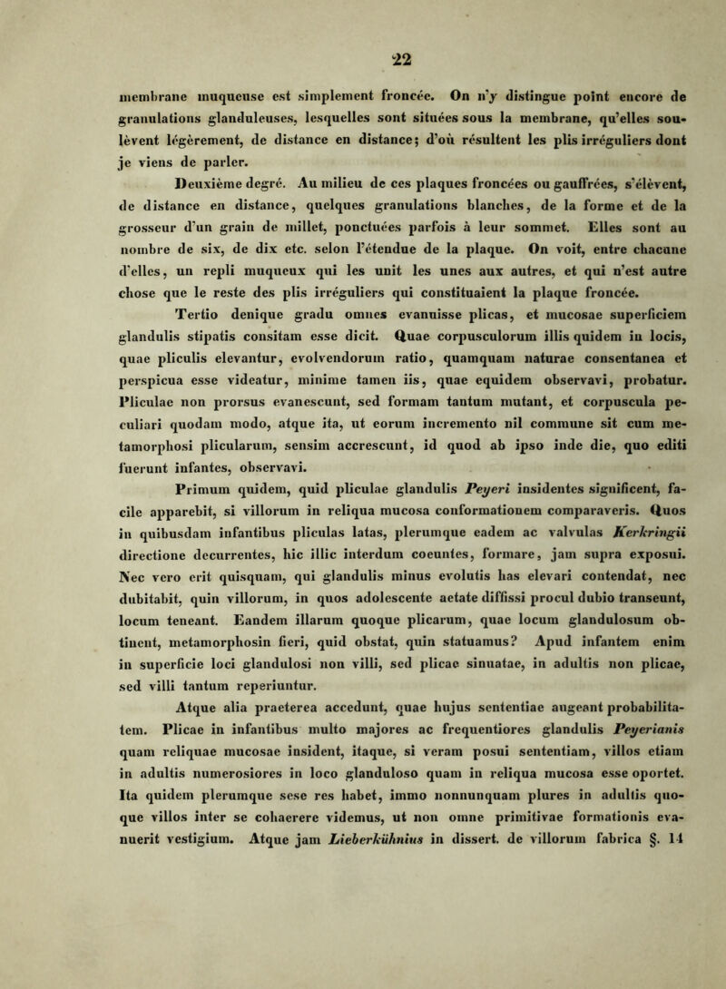 inembranc inuqueuse est simplement froncec. On ii^ distingue point encorc de graiiulatioiis glanduleuses, lesquelles sont situees sous la membrane, qu’ellcs sou* levent legerement, de distance en distance; d’ou resultent les piis irreguliers doni je viens de parier. D euxieme degre. Au inilieu de ces plaques fronc^es ou gaulTrees, s'elerent, de distance en distance, quelques granulations blanclies, de la forme et de la grosseur d’un grain de niillet, ponctuees paiTois a leur sommet. Elles sont au noinbre de six, de dix etc. selon 1’eteadue de la plaque. On voit, entrc cliacune d’elles, un repli muqucux qui les unit les unes aux autres, et qui n’est autre chose que le reste des piis irreguliers qui constituaient la plaque froncee. Tertio denique gradu omnes evanuisse plicas, et mucosae superficiem glandulis stipatis consitam esse dicit. Quae corpusculorum illis quidem iu locis, quae pliculis elevantur, evolvendorum ratio, quamquam naturae consentanea et perspicua esse videatur, minime tamen iis, quae equidem observavi, probatur. Pliculae non prorsus evanescunt, sed formam tantum mutant, et corpuscula pe- culiari quodam modo, atque ita, ut eorum incremento nil commune sit cum me- tamorphosi plicularum, sensim accrescunt, id quod ab ipso inde die, quo editi fuerunt infantes, observavi. Primum quidem, quid pliculae glandulis Peyeri insidentes signifleent, fa- cile apparebit, si villorum in reliqua mucosa conformationem comparaveris. Quos in quibusdam infantibus pliculas latas, plerumque eadem ac valvulas Kerhringii directione decurrentes, hic illic interdum coeuntes, formare, jam supra exposui. Nec vero erit quisquam, qui glandulis minus evolutis has elevari contendat, nec dubitabit, quin villorum, in quos adolescente aetate diffissi procul dubio transeunt, locum teneant. Eandem illarum quoque plicarum, quae locum glandulosum ob- tinent, metamorphosin fieri, quid obstat, quin statuamus? Apud infantem enim in superficie loci glandulosi non villi, sed plicae sinuatae, in adultis non plicae, sed villi tantum reperiuntur. Atque alia praeterea accedunt, quae hujus sententiae augeant probabilita- tem. Plicae in infantibus multo majores ac frequentiores glandulis Peyerianis quam reliquae mucosae insident, itaque, si veram posui sententiam, villos etiam in adultis numerosiores in loco glanduloso quam in reliqua mucosa esse oportet. Ita quidem plerumque sese res habet, immo nonnunquam plures in adultis quo- que villos inter se cohaerere videmus, ut non omne primitivae formationis eva- nuerit vestigium. Atque jam Lieberkiihnius in dissert. de villorum fabrica §. 14
