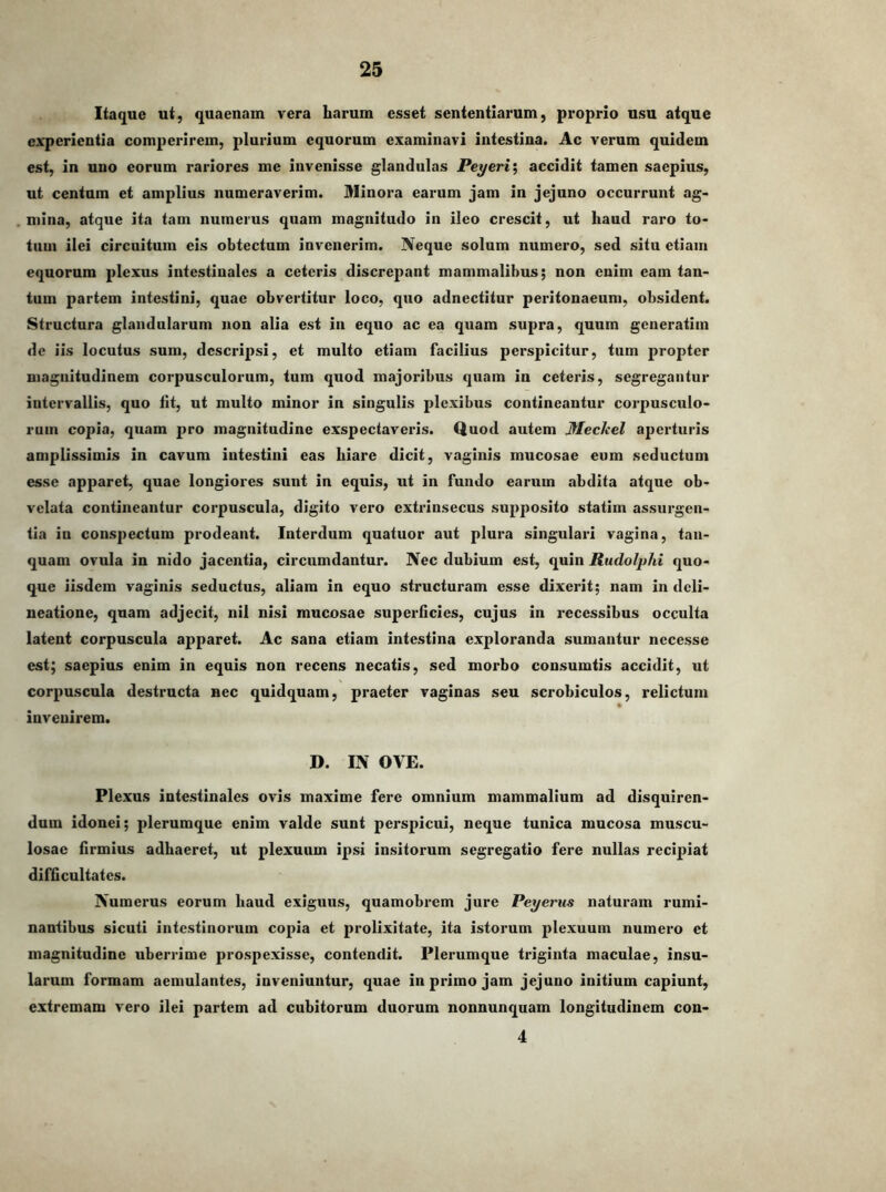 Itaque ut, quaenam vera harum esset sententiarum, proprio usu atque experientia comperirem, plurium equorum examinavi intestina. Ac verum quidem est, in uno eorum rariores me invenisse glandulas Peyeri\ accidit tamen saepius, ut centum et amplius numeraverim. Minora earum jam in jejuno occurrunt ag- mina, atque ita tam numerus quam magnitudo in ileo crescit, ut haud raro to- tum ilei circuitum cis obtectum invenerim. Neque solum numero, sed situ etiam equorum plexus intestinales a ceteris discrepant mammalibus; non enim eam tan- tum partem intestini, quae obvertitur loco, quo adnectitur peritonaeum, obsident. Structura glandularum non alia est in equo ac ea quam supra, quum generatim de iis locutus sum, descripsi, et multo etiam facilius perspicitur, tum propter magnitudinem corpusculorum, tum quod majoribus quam in ceteris, segregantur intervallis, quo fit, ut multo minor in singulis plexibus contineantur corpusculo- rum copia, quam pro magnitudine exspectaveris. Quod autem MecJeel aperturis amplissimis in cavum intestini eas hiare dicit, vaginis mucosae eum seductum esse apparet, quae longiores sunt in equis, ut in fundo earum abdita atque ob- vclata contineantur corpuscula, digito vero extrinsecus supposito statim assurgen- tia in conspectum prodeant. Interdum quatuor aut plura singulari vagina, tan- quam ovula in nido jacentia, circumdantur. Nec dubium est, quin Rudolphi quo- que iisdem vaginis seductus, aliam in equo structuram esse dixerit; nam in deli- neatione, quam adjecit, nil nisi mucosae superficies, cujus in recessibus occulta latent corpuscula apparet. Ac sana etiam intestina exploranda sumantur necesse est; saepius enim in equis non recens necatis, sed morbo consumtis accidit, ut corpuscula destructa nec quidquam, praeter vaginas seu scrobiculos, relictum invenirem. D. IN OVE. Plexus intestinales ovis maxime fere omnium mammalium ad disquiren- dum idonei; plerumque enim valde sunt perspicui, neque tunica mucosa muscu- losae firmius adhaeret, ut plexuum ipsi insitorum segregatio fere nullas recipiat difficultates. Numerus eorum haud exiguus, quamobrem jure Peyerus naturam rumi- nantibus sicuti intestinorum copia et prolixitate, ita istorum plexuum numero et magnitudine uberrime prospexisse, contendit. Plerumque triginta maculae, insu- larum formam aemulantes, inveniuntur, quae in primo jam jejuno initium capiunt, extremam vero ilei partem ad cubitorum duorum nonnunqnam longitudinem con- 4