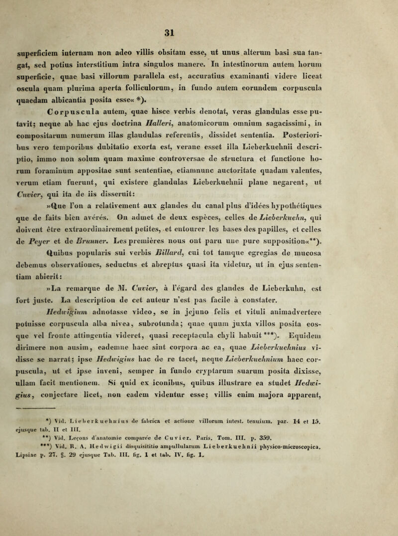 superficiem internam non adeo villis obsitam esse, ut unus alterum basi sua tan- gat, sed potius interstitium intra singulos manere. In intestinorum autem horum superficie, quae basi villorum parallela est, accuratius examinanti videre liceat oscula quam plurima aperta folliculorum, in fundo autem eorundem corpuscula quaedam albicantia posita essetc *). Corpuscula autem, quae hisce verbis denotat, veras glandulas esse pu- tavit; neque ab bac ejus doctrina Halleri, anatomicorum omnium sagacissimi, in compositarum numerum illas glandulas referentis, dissidet sententia. Posteriori- bus vero temporibus dubitatio exorta est, verane esset illa Lieberkuebnii descri- 2)tio, immo non solum quam maxime controversae de structura et functione ho- rum foraminum ai>positae sunt sententiae, etiamnunc auctoritate quadam valentes, verum etiam fuerunt, qui existere glandulas Lieberkuebnii plane negarent, ut Cuvier, qui ita de iis disseruit: «Que Fon a relativement aux glandes dii canal jjIus d’idees bjpothetiques que de faits bien averes. On udmet de dcux cspeces, celles de LieberJeuehn, qui doivent etre extraordinairement jietites, et cntourer les bases des pajiilles, et celles de Peyer et de Brnmier. Les preinieres nous out paru une 2>ure sujjposition«**). Quibus popularis sui verbis Billard, cui tot tamque egregias de mucosa debemus observationes, seduchis et abre2)tus quasi ita videtur, ut in ejus senten- tiam abierit: »La remarque de M. Cuvier^ a Fegard des glandes de Lieberkubu, est fort juste. La descri2)tion de cet auteur n’est j>as facile a constater. Hedu-igutm adnotasse video, se in jejuno felis et vituli animadvertere 2)otuisse corj)Uscula alba nivea, subrotunda; quae quum juxta villos posita eos- que vel fronte attingentia videret, quasi receptacula cbjli habuit***). Equidem dirimere non ausim, eademue haec sint corpora ac ea, quae LieherlcueJmius vi- disse se narrat; i2)se Hedwigius hac de re tacet, neque LieberJcuelmium haec cor- puscula, ut et ipse inveni, semjjer in fundo crj2)tarum suarum posita dixisse, ullam facit mentionem. Si quid ex iconibus, quibus illustrare ea studet Hedwl- gius, conjectare licet, non eadem videntur esse; villis enim majora a2>parent. *) ^ L i e li e r t u e liii 1 u s <le fabrica e£ aclioiie villorum intest. tenuium. j>ar. 14 et 15. ejusque tab. II et III. **) Vid. Lefons d’analomie comjiare'e de Cuv'ier. Paris. Tom. III, p. 359. ***) Vid. R. A. lledwigii disquisililio ampullularum Lieberkuelinii pliysico-microscopica. Lipsiae p. 27. §. 29 ejusque Tai). III. lig. 1 et tab. IV. fig. 1,