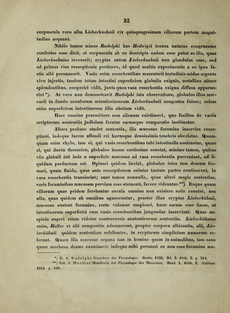 corpuscula vero alba Lieberkuehnii vix quinquagesimam villorum partem magni- tudine aequant. Nihilo tamen minus Rudolphi has Iledwigii icones naturae congruenter confectas esse dicit, et corpuscula ab eo descripta eadem esse putat ac illa, quae Lieherkuehnius invenerit; cryptas autem Lieberkuehnii non glandulas esse, sed ad primas vias resorptionis pertinere, id quod multis experimentis a se ipso fa- ctis sibi persuaserit. Vasis enim resorbentibus mesenterii testudinis midae argento vivo injectis, tandem totam intestini superficiem globulis exiguis, metallico nitore splendentibus, coojieriri vidit, juxta quos vasa resorbentia exigua diffusa apparue- rint *). At vero non demonstravit Rudolphi ista observatione, globulos illos mer- curii in fundo osculorum minutissimorum Lieberkuehnii congestos fuisse; solam enim superficiem intestinorum illis obsitam vidit. Haec omnino praemittere non alienum existimavi, quo facilius de variis scriptorum sententiis judicium feratur earumque comparatio instituatur. Altera probare studet sententia, illa mucosae foramina inservire resor- ptioni, indeque lucem affundi rei hucusque densissimis tenebris obvelatae. Ciuam- quam enim chylo, tam ei, qui vasis resorbentibus tubi intestinalis continetur, quam ei, qui ductu thoracico, globulos inesse certissime constat, minime tamen, quibus viis globuli isti inde a superficie mucosae ad vasa resorbentia perveniant, ad li- quidum perductum est. Opinari quidem licebit, globulos istos tum demum for- mari, quum fluida, quae ante resorptionem solutas tantum partes continerent, in vasa resorbentia transierint; sunt tamen nonnulla, quae alteri magis sententiae, veris foraminibus mucosam perviam esse statuenti, favere videantur.**) Itaque quum Wllorum quae pridem ferebantur oscula omnino non existere satis constet, nec ulla, quae quidem ab omnibus agnoscuntur, praeter illas cryptas Lieberkiihnii, mucosae exstent foramina, recte videmur suspicari, hunc carum esse finem, ut intestinorum superficiei cum vasis resorbeulibus jungendae inserviant. Q.uae su- spicio augeri etiam videtur controversis anatomicorum sententiis. Lieberkuhnius enim, Jlaller et alii compositis adnumerant, propter corpora albicantia, alii, Lie~ berkiihnii quidem sententiam refellentes, in cryptarum simplicium numerum re- ferunt. Quare illa mucosae organa tara in homine quam in animalibus, tam sana quam morbosa denuo examinavi; indeque mihi persuasi ea non esse foramina mu- *) K, A, 11 udo Iphi Grundriss der Physiologie. Berlin 1828. Bd. 2. Ahlli. 2. p. 214. **) Vid. J. Mu e 11 er HandUucli der Physiologie des Mensehen. Band. 1. Abth. 2. Cohlenz 1834. p. 540.