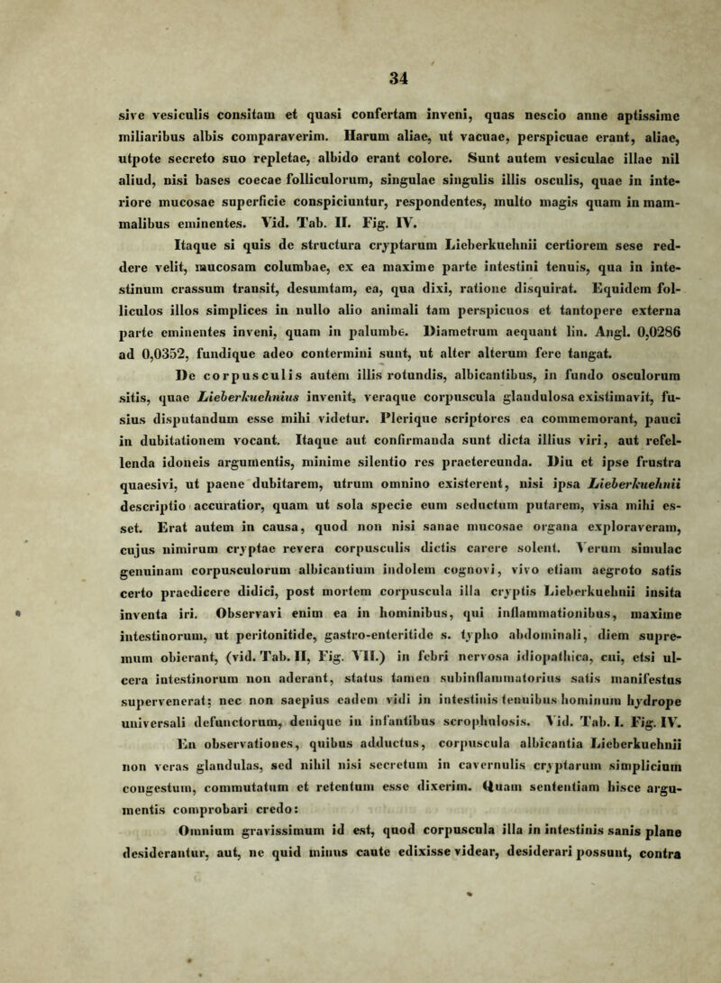 sive vesiculis consitam et quasi confertam inveni, quas nescio anne aptissime miliaribus albis comparaverim. Harum aliae, ut vacuae, perspicuae erant, aliae, utpote secreto suo repletae, albido erant colore. Sunt autem vesiculae illae nil aliud, nisi bases coecae folliculorum, singulae singulis illis osculis, quae in inte» riore mucosae superficie conspiciuntur, respondentes, multo magis quam in mam- malibus eminentes. Vid. Tab. II. Fig. IV. Itaque si quis de structura cryptarum Lieberkuehnii certiorem sese red- dere velit, mucosam columbae, ex ea maxime parte intestini tenuis, qua in inte- stinum crassum transit, desumtam, ea, qua dixi, ratione disquirat. Equidem fol- liculos illos simplices in nullo alio animali tam perspicuos et tantopere externa parte eminentes inveni, quam in palumbe. Diametrum aequant lin. Angi. 0,0286 ad 0,0352, fundique adeo contermini sunt, ut alter alterum fere tangat. De cor pus cui is autem illis rotundis, albicantibus, in fundo osculorum sitis, quae Lieberkuehnius invenit, veraque corpuscula glandulosa existimavit, fu- sius disputandum esse mihi videtur. Plerique scriptores ea commemorant, pauci in dubitationem vocant. Itaque aut confirmanda sunt dicta illius viri, aut refel- lenda idoneis argumentis, minime silentio res praetereunda. Diu et ipse frustra quaesivi, ut paene'dubitarem, utrum omnino existerent, nisi ipsa LieherJiuehuii descriptio' accuiatior, quam ut sola specie eum seductum putarem, visa mihi es- set. Erat autem in causa, quod non nisi sanae mucosae organa exploraveram, cujus nimirum cryptae revera corpusculis dictis carere solent, ^'erum simulae genuinam corpusculorum albicantium indolem cognovi, vivo etiam aegroto satis certo praedicere didici, post mortem corpuscula illa cryptis Lieberkuehnii insita inventa iri. Observavi enim ea in hominibus, qui inflammationibus, maxime intestinorum, ut peritonitide, gastro-enteritide s. typho abdominali, diem supre- mum obierant, (vid. Tab. II, Fig. VII.) in febri nervosa idiopathica, cui, etsi ul- cera intestinorum non aderant, status tamen subinflaniinatoriiis satis manifestus supervenerat; nec non saepius eadem vidi in intestinis tenuibus hominum hydrope universali defunctorum, denique in infantibus scrophulosis. Vid. Tab. I. Fig. IV. En observationes, quibus adductus, corpuscula albicantia Lieberkuehnii non veras glandulas, sed nihil ni.si secretum in cavernulis cryptarum simplicium congestum, commutatum et retentum esse dixerim. Ouam sententiam hisce argu- mentis comprobari credo: Omnium gravissimum id est, quod corpuscula illa in intestinis sanis plane desiderantur, aut, ne quid minus caute edixisse videar, desiderari possunt, contra