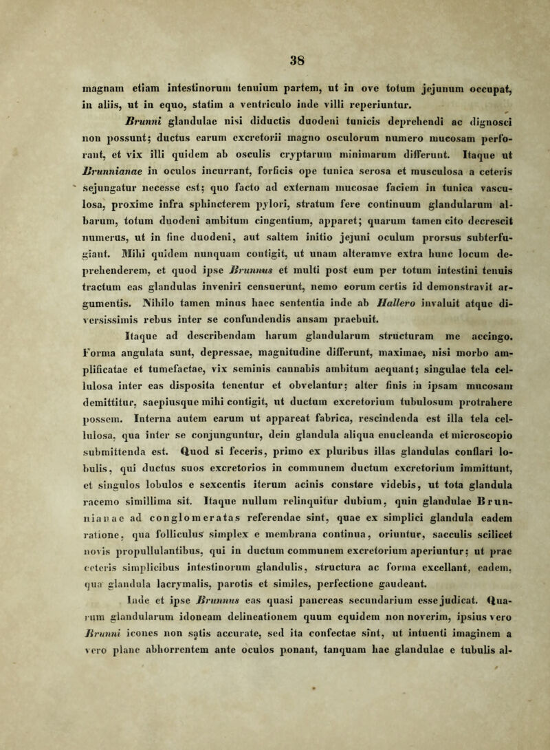 magnam etiam intestinorum tenuium partem, ut in ore totum jejunum occupat, In aliis, ut in equo, statiin a ventriculo inde villi reperiuntur. Brunni glandulae nisi diductis duodeni tunicis deprehendi ac dignosci non possunt; ductus earum excretorii magno osculorum numero mucosam perfo- rant, et vix illi quidem ab osculis cryptarum minimarum differunt. Itaque ut Brunnianae in oculos incurrant, forficis ope tunica serosa et musculosa a ceteris ' sejungatur necesse est; quo facto ad externam mucosae faciem in tunica vascu- losa^ proxime infra sphincterem pylori, stratum fere continuum glandularum al- barum, totum duodeni ambitum cingentium, apparet; quarum tamen cito decrescit numerus, ut in fine duodeni, aut saltem initio jejuni oculum prorsus subterfu- giant. Mihi quidem nunquam contigit, ut unam alteramve extra hunc locum de- prehenderem, et quod ipse Brunims et multi post eum per totum intestini tenuis tractum eas glandulas inveniri censuerunt, nemo eorum certis id demonstravit ar- gumentis. Nihilo tamen minus haec sententia inde ab JIallero invaluit atque di- versissimis rebus inter se confundendis ansam praebuit. Itaque ad describendam harum glandularum structuram me accingo. Forma angulata sunt, depressae, magnitudine differunt, maximae, nisi morbo am- plificatae et tumefactae, vix seminis cannabis ambitum aequant; singulae tela cel- lulosa inter eas disposita tenentur et obvelantur; alter finis in ipsam mucosam demittitur, saepiusque mihi contigit, ut ductum excretorium tubulosum protrahere possem. Interna autem earum ut appareat fabrica, rescindenda est illa tela cel- lulosa, qua inter se conjunguntur, dein glandula aliqua enucleanda et microscopio submittenda est. Quod si feceris, primo ex pluribus illas glandulas conflari lo- bulis, qui ductus suos excretorios in communem ductum excretorium immittunt, et singulos lobulos e sexcentis iterum acinis constare videbis, ut tota glandula racemo simillima sit. Itaque nullum relinquitur dubium, quin glandulae Brun- nianae ad conglomeratas referendae sint, quae ex simplici glandula eadem ratione, qua folliculus simplex c membrana continua, oriuntur, sacculis scilicet novis propullulantibus, qui in ductum communem excretorium aperiuntur; ut prae ceteris simplicibus intestinorum glandulis, structura ac forma excellant, eadem, rjua glandula lacrymalis, parotis et similes, perfectione gaudeant. Inde et ipse Brunmis eas quasi pancreas secundarium essejudicat. Qua- rum glandularum idoneam delineationem quum equidem non noverim, ipsius vero Brunni icones non satis accurate, sed ita confectae sint, ut intuenti imaginem a voro plane abhon'entem ante oculos ponant, tanquam hae glandulae e tubulis al-