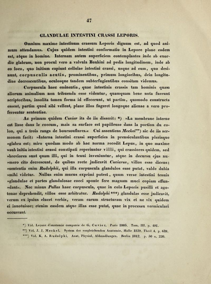 GLANDULAE INTESTINI CRASSI LEPORIS. Omnium maxime intestinum crassum Leporis dignum est, ad quod ani- mum attendamus. Cujus quidem intestini conformatio in Lepore plane eadem est, atque in homine. Internam autem superficiem contemplantes inde ab exor- dio glabram, non procul vero a valvula Rauliini ad pedis longitudinem, inde ab eo loco, quo initium capiunt cellulae intestini crassi, usque ad cum, quo desi- nunt, corpusculis acutis, prominentibus, primum longioribus, dein longitu- dine decrescentibus, oculosque tandem subterfugientibus consitam videmus. Corpuscula haec eminentia, quae intestinis crassis tam hominis quam aliorum animalium non tribuenda esse videntur, quamquam bene nota fuerunt scriptoribus, insolita tamen forma id effecerunt, ut partim, quomodo constructa essent, partim quod sibi vellent, plane illos fugeret longeque alienae a vero pro- ferrentur sententiae. Ac primum quidem Ctivier ita de iis disserit: *) »La membrane interne est lisse dans le coecum, mais sa surface est papilleuse dans la portion du co- lon, qui a trois rangs de boursouflures.a Cui assentiens Mechel**) sic de iis ser- monem facit: »Interna intestini crassi superficies in prensiculantibus j>lerisquc wglabra est; miro quodam modo ab hac norma recedit Lepus, in quo maxime Msub initia intestini crassi constipati reperiuntur villi, qui crassiores quidem, sed «breviores sunt quam illi, qui in tenui inveniuntur, atque in decursu ejus nu- »mero cito decrescunt, de quibus recte judicavit Cuvierus, villos esse dicens; «sententia enim Rudolphii, qui illa corpuscula glandulos esse putat, valde dubia «mihi videtur. Nullus enim mucus exprimi potest, quum verae intestini tenuis «glandulae et partes glandulosae coeci sponte fere magnam muci copiam effun- «dant«. Nec minus Pallas haec corpuscula, quae in colo Leporis })usilli et ago- tonae deprehendit, villos esse arbitratur. Rudolphi***) glandulas esse judicavit, verum ex ipsius elucet verbis, veram earum structuram vix et ne vix quidem ei inuotuisse; etenim easdem atque illas esse putat, quae in pi-ocessu vermiculari occurrant. *) \iil. Lefons (rnn.'ttomie comparce <le G. Cuvier. Paris 1805. Tom, II[. p. 401. **) 1'iil. J. J. Meckel. System iler vergleichenclen Aiialoinie. Halle 1829. Tlieil 4. p. 639. ***} Viti. K. A. Rudolplii. Anat. Physiol, ALliandlungeii. Berlin 1812. p. 50 u, 220.