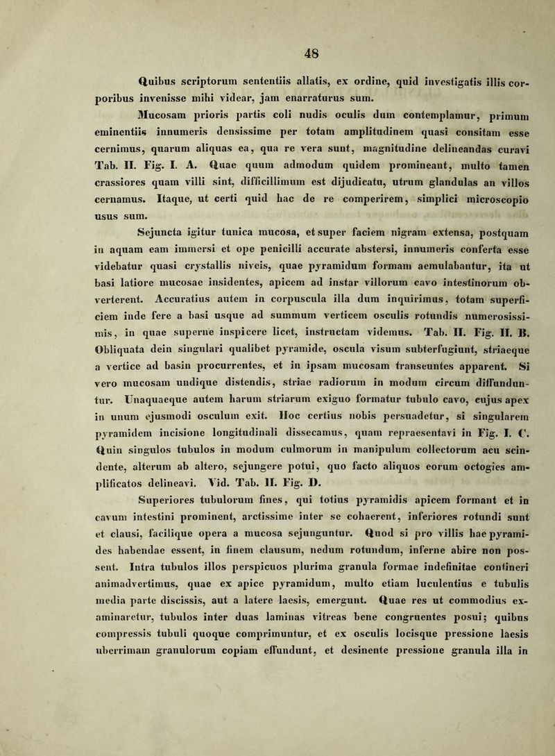 fiuibus scriptorum sententiis allatis, ex ordine, quid investigatis illis cor- poribus invenisse mihi videar, jam enarraturus sum. Mucosam prioris partis coli nudis oculis dum contemplamur, primum eminentiis innumeris densissime per totam amplitudinem quasi consitam esse cernimus, quarum aliquas ea, qua re vera sunt, magnitudine delineandas curavi Tab, II. Fig. I. A. (Iliae quum admodum quidem promineant, multo tamen crassiores quam villi sint, diriicillimum est dijudicatu, utrum glandulas an villos cernamus. Itaque, ut certi quid hac de re comperirem, simplici microscopio usus sum. Sejuncta igitur tunica mucosa, et super faciem nigram extensa, postquam in aquam eam immersi et ope penicilli accurate abstersi, innumeris conferta esse videbatur quasi crjstallis niveis, quae pjramidum formam aemulabantur, ita ut basi latiore mucosae insidentes, apicem ad instar villorum cavo intestinorum ob- verterent. Accuratius autem in corpuscula illa dum inquirimus, totam superfi- ciem inde fere a basi usque ad summum verticem osculis rotundis numerosissi- mis, in quae superne inspicere licet, instructam videmus. Tab. II. Fig, II. II. Obliquata dein singulari qualibet pyramide, oscula visum subterfugiunt, striaeque a vertice ad basin procurrentes, et in ipsam mucosam transeuntes apparent. Si vero mucosam undique distendis, striae radiorum in modum circum diffundun- tur. Unaquaeque autem harum striarum exiguo formatur tubulo cavo, cujus apex in unum ejusmodi osculum exit. IIoc certius nobis persuadetur, si singularem pyramidem incisione longitudinali dissecamus, quam repraesentavi in Fig. I. C. (luin singulos tubulos in modum culmorum in manipulum collectorum acu scin- dente, alterum ab altero, sejungere potui, quo facto aliquos eorum octogies am- plificatos delineavi. Vid. Tab. II. Fig. D. Superiores tubulorum fines, qui totius pyramidis apicem formant et in cavum intestini prominent, arctissime inter se cohaerent, inferiores rotundi sunt et clausi, facilique opera a mucosa sejunguntur, (tuod si pro villis hae pyrami- des habendae essent, in finem clausum, nedum rotundum, inferne abire non pos- sent. Intra tubulos illos perspicuos plurima granula formae indefinitae contineri animadvertimus, quae ex apice pyramidum, multo etiam luculentius e tubulis media parte discissis, aut a latere laesis, emergunt. (luae res ut commodius ex- aminaretur, tubulos inter duas laminas vitreas bene congruentes posui; quibus compressis tubuli quoque comprimuntur, et ex osculis locisque pressione laesis uiierrimam granulorum copiam effundunt, et desinente pressione granula illa in