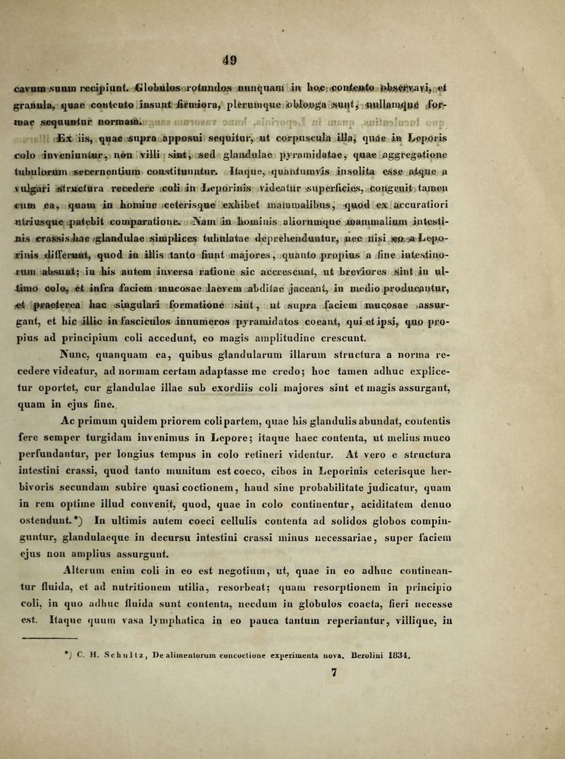 cavum suuui recipiunt. 4xlobul<»S'•rotundos nunquam ia hoicnooitteuito'j»bj^!V;avi, et granula, quae coiiteoto Jusunt firmiora, plerumque 'oblonga suuti ^ttUamqne ;fpr- mae sequuntur normam. - ^ ■ ■- inci Knjtffi^uoid . sp £x iis, quae ^supra apposui sequitur, ut corpuscula illa, quae ia I/oporis colo inveniuntur, non'villi .si»t, sed glandulae pyramidatae, quae aggregatione tubulorum secernentium coustituiintur. Itaque, •quantumvis insolita esse atque a vulgari structura recedere <caU in Leporinis videatur superficies, congruit tamen CUBI ea, quam iu homine iceterisque exhibet uiaiumalibus, quod ex accuratiori ntriusque patebit comparatione. -Nam in hominis aliorumque mammalium intesti- nis erassis-hae 'glandulae simplices tubulatae depreheuduntur, uec nisi jeo;3a Lefio- rinis difFeruui, quod in illis tanto fiunt majores, quanto propius a fine intestino- rum absuut; iu his autem inversa ratione sic accrescunt, ut breviores sint iu ul- thno colo, et infra faciem mucosae laevem abditae jaceant, in medio producnutur, «t praeterea hac islugulaii formatione isint, ut supra faciem mucosae <assur- gant, et hic illic in fasciculos innumeros pyramidatos coeant, qui et ipsi, quo pro- pius ad principium coli accedunt, eo magis amplitudine crescunt. Nunc, quanquain ca, quibus glandularum illarum structura a norma re- cedere videatur, ad normam certam adaptasse mc credo; hoc tamen adhuc explice- tur oportet, cur glandulae illae sub exordiis coli majores sint et magis assurgant, quam in ejus fine. Ac primum quidem priorem colipartem, quae his glandulis abundat, coutentis fere semper turgidam invenimus in Lepore; itaque haec contenta, ut melius muco perfundantur, per longius tempus in colo retineri videntur. At vero e structura intestini crassi, quod tanto inunitum est coeco, cihos in Leporinis ceterisque her- bivoris secundam subire quasi coctionem, haud sine probabilitate judicatur, quam in rem optime illud convenit, quod, quae in colo continentur, aciditatem denuo ostendunt. •} In ultimis autem coeci cellulis contenta ad solidos globos compin- guntur, glandulacquc in decursu intestini crassi minus necessariae, super faciem ejus non amplius assurgunt. Alterum enim coli in eo est negotium, ut, quae in eo adhuc continean- tur fluida, ct ad nutritionein utilia, resorbeat; quam resorptionem in principio coli, in qiio adhuc fluida sunt contenta, necdum iu globulos coactu, fieri necesse e.st. Itaque quum vasa lymphatica in eo pauca tantum reperiautur, viilique, iu *j C. H. Schiiltz, De aliinealurum coiicuctiuiie exj^ierimenla nova. Ueroliui 1834. 7