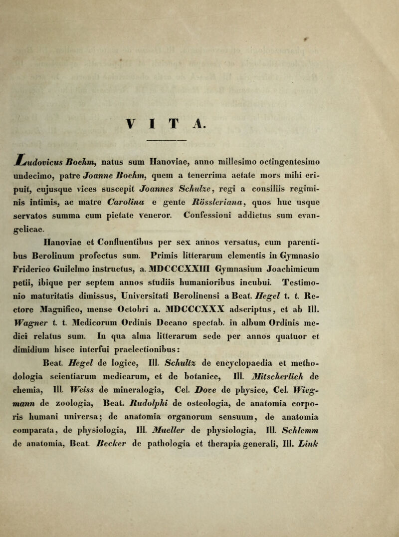 VITA. JLjudovicus Boehnif natus sum Hanoviae, anno millesimo octingentesimo undecimo, patre Joanne Boehm, quem a tenerrima aetate mors mihi eri- puit, cujusque vices suscepit Joannes Schuhe, regi a consiliis regimi- nis intimis, ac matre Carolma e gente Bossleriana, quos huc usque servatos summa cum pietate veneror. Confessioni addictus sum evan- gelicae. llanoviae et Confluentibus per sex annos versatus, cum parenti- bus Berolinum profectus sum. Primis litterarum elementis in Gjmnasio Friderico Guilelmo instructus, a. MDCCCXXIII Gjmnasium Joachimicum petii, ibique per septem annos studiis humanioribus incubui. Testimo- nio maturitatis dimissus. Universitati Berolinensi a Beat. Ilegel t. t. Re- ctore Magnifico, mense Octobri a. MDCCCXXX adscriptus, et ab III. Wagner t. t. Medicorum Ordinis Decano speclab. in album Ordinis me- dici relatus sum. In qua alma litterarum sede per annos quatuor et dimidium hisce interfui praelectionibus: Beat. Hegel de logice, III. Schultz de encjclopaedia et metho- dologia scientiarum medicarum, et de botanice, 111. Mitscherlich de chemia, 111. lUeiss de mineralogia, Cei. Dove de phjsice, Cei. Wieg~ mann de zoologia. Beat. Budolphi de osteologia, de anatomia corpo- ris humani universa; de anatomia organorum sensuum, de anatomia comparata, de phjsiologia, 111. Miieller de phjsiologia, III. Schlemm de anatomia. Beat. Becker de pathologia et therapia generali, 111. Link