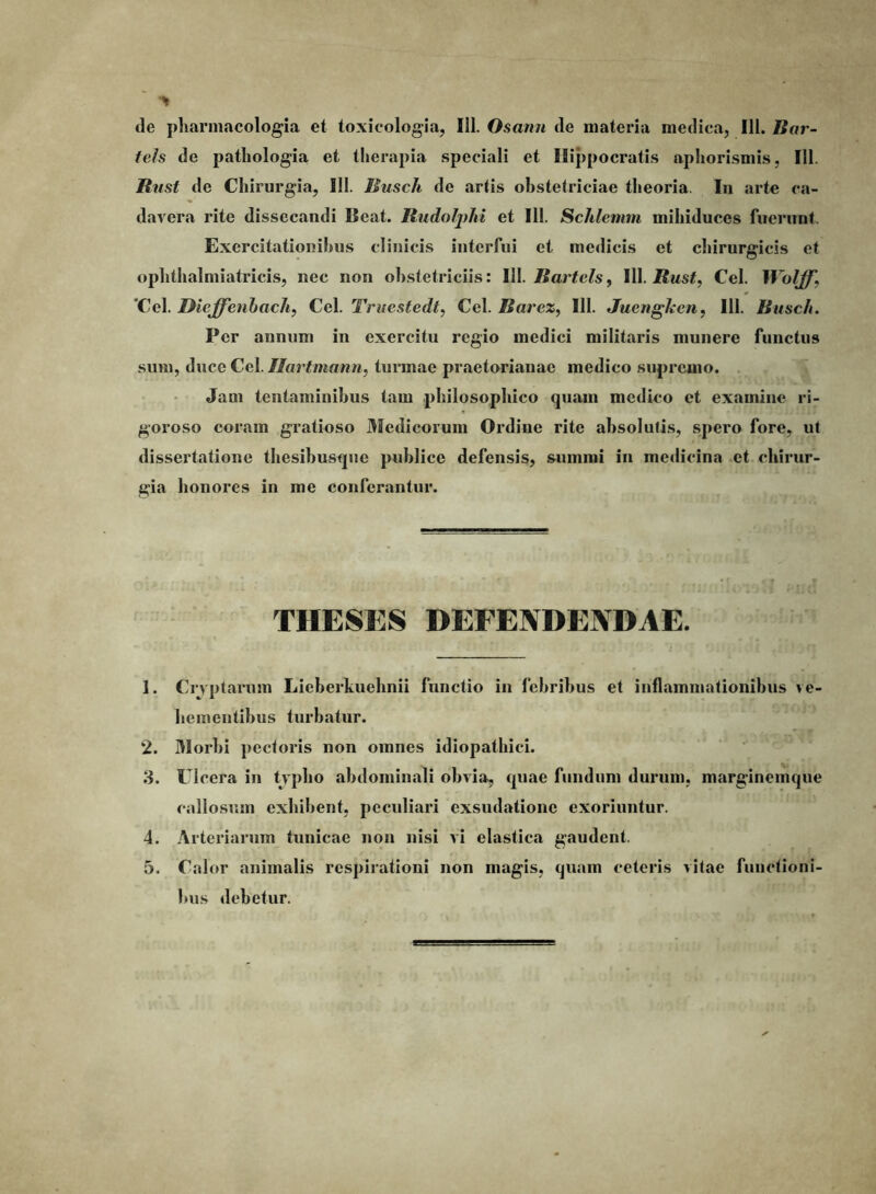 de pharniacologia et toxicologia, 111. Osann de materia medica, 111. Bar- fels de patliologia et therapia speciali et Hippocratis aphorismis, 111. Rnst de Chirurgia, 111. Busch de artis obstetriciae theoria. In arte ca- davera rite dissecandi Beat. Rudoljyhi et III. Schlemm mihiduccs fuerunt. Exercitationibus clinicis interfui et medicis et chirurgicis et oplithalmiatricis, nec non obstetriciis: 111. jBar^c^s, 111. Cei. IVolff, 'Cei. Dieffenhach, Cei. Truestedt, Cei. Rarez^ 111. Jucngken, 111. Rusc/t. Per annum in exercitu regio medici militaris munere functus sum, duce Cei. Ilartmann, tunnae praetorianae medico supremo. Jam tentaminibus tam philosophico quam medico et examine ri- goroso coram gratioso 3Iedicoruni Ordine rite absoluti.s, sipero fore, ut dissertatione thesibusque publice defensis, summi in medicina et chirur- gia honores in me conferantur. THESES DEFENDENDAE. 1. Cryptarum Lieberkuehnii functio in febribus et inflammationibus ve- hementibus turbatur. 2. 31orbi pectoris non omnes idiopathici. 8. Cicera in typho abdominali obvia, quae fundum durum, marginemque callosum exhibent, peculiari exsudatione exoriuntur. 4. Arteriarum tunicae non nisi vi elastica gaudent. 5. Calor animalis respirationi non magis, quam ceteris vitae functioni- bus debetur.