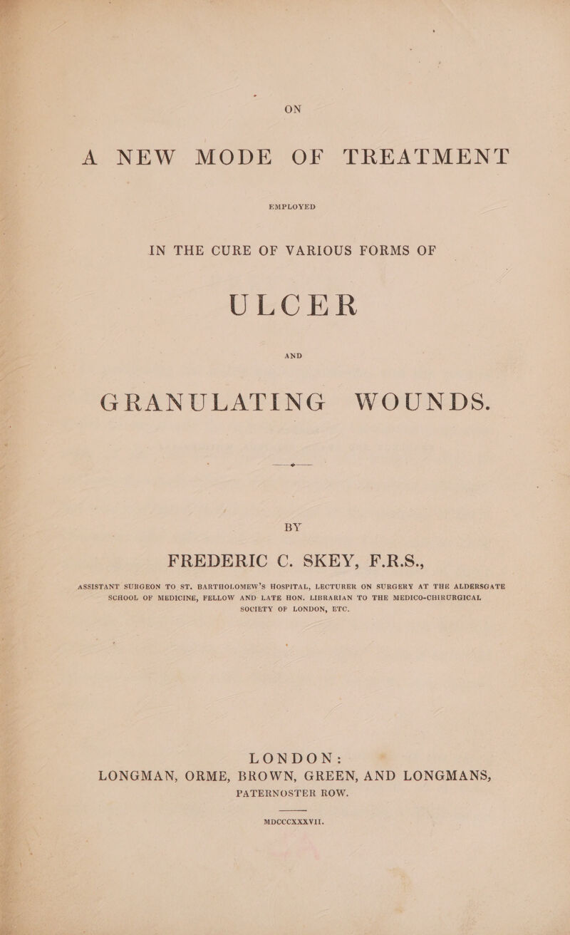 ON A NEW MODE OF TREATMENT EMPLOYED IN THE CURE OF VARIOUS FORMS OF ULCER AND GRANULATING WOUNDS. BY FREDERIC C. SKEY, F.R.S., ASSISTANT SURGEON TO ST. BARTHOLOMEW’S HOSPITAL, LECTURER ON SURGERY AT THE ALDERSGATE SCHOOL OF MEDICINE, FELLOW AND LATE HON. LIBRARIAN TO THE MEDICO-CHIRURGICAL SOCIETY OF LONDON, ETC. LONDON: LONGMAN, ORME, BROWN, GREEN, AND LONGMANS, PATERNOSTER ROW. MDCCCXKXXVII.