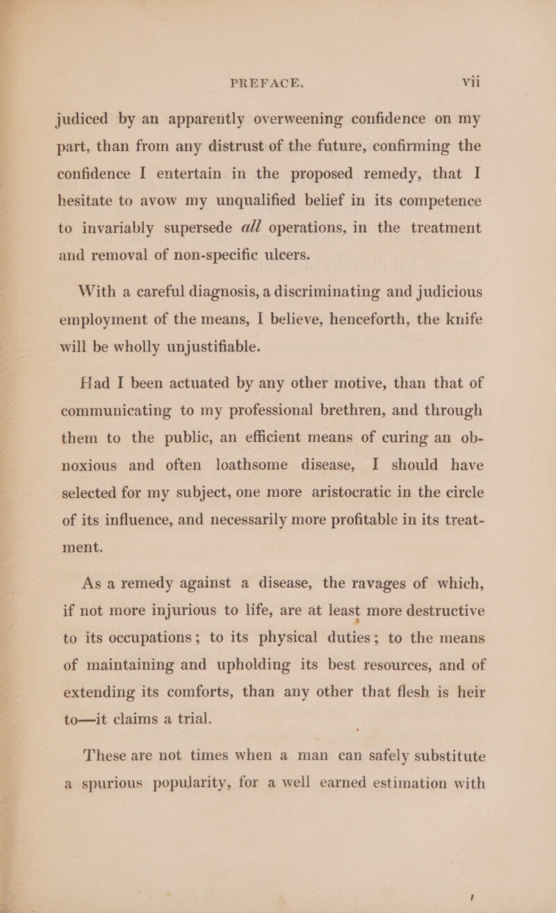 Peels Dhyne Wee a ata = judiced by an apparently overweening confidence on my part, than from any distrust of the future, confirming the confidence I entertain in the proposed remedy, that I hesitate to avow my unqualified belief in its competence to invariably supersede a// operations, in the treatment and removal of non-specific ulcers. With a careful diagnosis, a discriminating and judicious Had I been actuated by any other motive, than that of communicating to my professional brethren, and through them to the public, an efficient means of curing an ob- noxious and often loathsome disease, I should have selected for my subject, one more aristocratic in the circle of its influence, and necessarily more profitable in its treat- ment. As a remedy against a disease, the ravages of which, if not more injurious to life, are at least more destructive to its occupations; to its physical duties; to the means of maintaining and upholding its best resources, and of extending its comforts, than any other that flesh is heir to—it claims a trial. These are not times when a man can safely substitute a spurious popularity, for a well earned estimation with