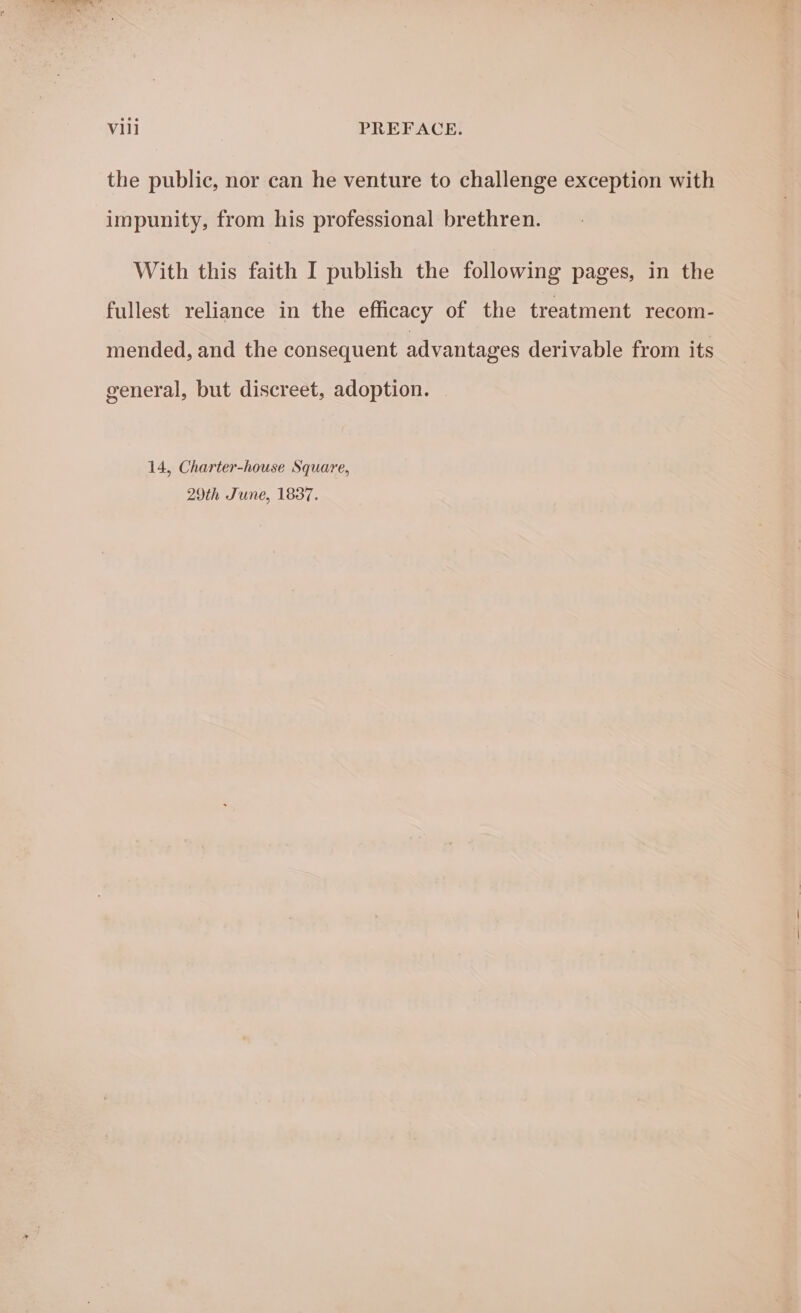 the public, nor can he venture to challenge exception with impunity, from his professional brethren. With this faith I publish the following pages, in the fullest reliance in the efficacy of the treatment recom- mended, and the consequent advantages derivable from its general, but discreet, adoption. 14, Charter-house Square, 29th June, 1837.