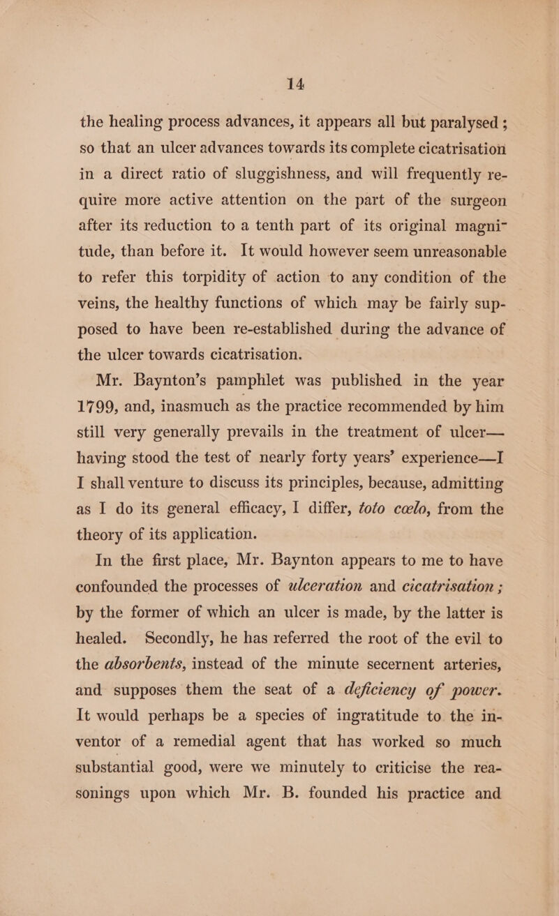 the healing process advances, it appears all but paralysed ; so that an ulcer advances towards its complete cicatrisation in a direct ratio of sluggishness, and will frequently re- quire more active attention on the part of the surgeon after its reduction to a tenth part of its original magni~ tude, than before it. It would however seem unreasonable to refer this torpidity of action to any condition of the veins, the healthy functions of which may be fairly sup- posed to have been re-established during the advance of the ulcer towards cicatrisation. Mr. Baynton’s pamphlet was published in the year 1799, and, inasmuch as the practice recommended by him still very generally prevails in the treatment of ulcer— having stood the test of nearly forty years’ experience—I I shall venture to discuss its principles, because, admitting as I do its general efficacy, I differ, tofo caclo, from the theory of its application. In the first place, Mr. Baynton appears to me to have confounded the processes of wlceration and cicatrisation ; by the former of which an ulcer is made, by the latter is healed. Secondly, he has referred the root of the evil to the absorbents, instead of the minute secernent arteries, and supposes them the seat of a deficiency of power. It would perhaps be a species of ingratitude to the in- ventor of a remedial agent that has worked so much substantial good, were we minutely to criticise the rea- sonings upon which Mr. B. founded his practice and