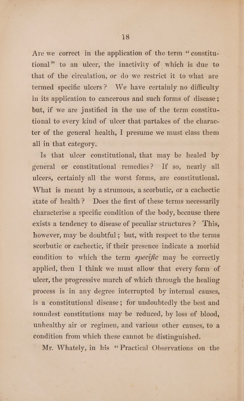 Are we correct in the application of the term “ constitu- tional” to an ulcer, the inactivity of which is due to that of the circulation, or do we restrict it to what are termed specific ulcers? We have certainly no difficulty in its application to cancerous and such forms of disease ; but, if we are justified in the use of the term constitu- tional to every kind of ulcer that partakes of the charac- ter of the general health, I presume we must class them all in that category. Is that ulcer constitutional, that may be healed by general or constitutional remedies? If so, nearly all ulcers, certainly all the worst forms, are constitutional. What is meant by a strumous, a scorbutic, or a cachectic state of health? Does the first of these terms necessarily characterise a specific condition of the body, because there exists a tendency to disease of peculiar structures? ‘This, however, may be doubtful; but, with respect to the terms scorbutic or cachectic, if their presence indicate a morbid condition to which the term specific may be correctly applied, then I think we must allow that every form of ulcer, the progressive march of which through the healing process is in any degree interrupted by internal causes, is a constitutional disease; for undoubtedly the best and soundest constitutions may be reduced, by loss of blood, unhealthy air or regimen, and various other causes, to a condition from which these cannot be distinguished. Mr. Whately, in his ‘ Practical Observations on the