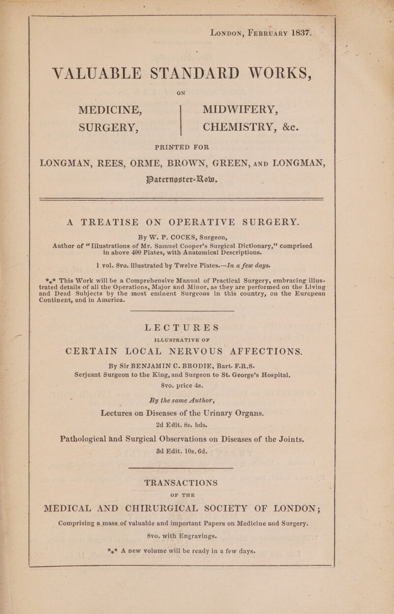 VALUABLE STANDARD WORKS, MEDICINE, MIDWIFERY, SURGERY, CHEMISTRY, &amp;c. PRINTED FOR LONGMAN, REES, ORME, BROWN, GREEN, ann LONGMAN, Paternoster-B ol, A TREATISE ON OPERATIVE SURGERY. By W. P. COCKS, Surgeon, Author of “Illustrations of Mr. Samuel Cooper’s Surgical Dictionary,’? comprised in above 400 Plates, with Anatomical Descriptions. 1 vol. 8vo. illustrated by Twelve Plates.—In a few days. *,* This Work will be a Comprehensive Manual of Practical Surgery, embracing illus- trated details of all the Operations, Major and Minor, as they are performed on the Living’ and Dead Subjects by the mast eminent Surgeons in this country, on the European Continent, and in America. LECTURES ILLUSTRATIVE OF ’ CERTAIN LOCAL NERVOUS AFFECTIONS. By Sir BENJAMIN C. BRODIE, Bart. F.R.S. Serjeant Surgeon to the King, and Surgeon to St. George’s Hospital. 8vo. price 4s. = By the same Author, Lectures on Diseases of the Urinary Organs. 2d Edit. 8s. bds. Pathological and Surgical Observations on Diseases of the Joints. 3d Edit. 10s. 6d. TRANSACTIONS OF THE MEDICAL AND CHIRURGICAL SOCIETY OF LONDON; _ Comprising a mass of valuable and important Papers on Medicine and Surgery. 8vo. with Engravings. *,* A new volume will be ready in a few days.