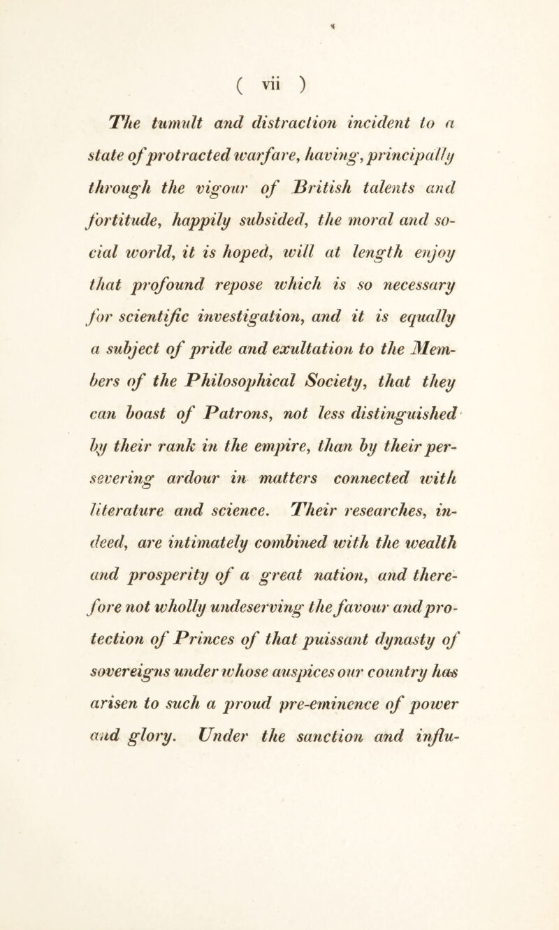 The tumult arid distraction incident to a state of protracted ivarfare, having, principal! through the vigour of Tritish talents and fortitude, happily subsided, the moral and so¬ cial world, it is hoped, ivill at length enjoy that profound repose which is so necessary for scientific mvestigation, and it is equally a subject of pride and exultation to the Mem¬ bers of the Philosophical Society, that they can boast of Patrons, not less distinguished by their rank in the empire, than by their per¬ severing ardour in matters connected with literature and science. Their researches, in¬ deed, are intimately combined with the wealth and prosperity of a great nation, and there¬ fore not wholly undeserving the favour and pro¬ tection of Princes of that puissant dynasty of sovereigns under ivhose auspices our country ha^ arisen to such a proud pre-eminence of power and glory. Under the sanction and influ-