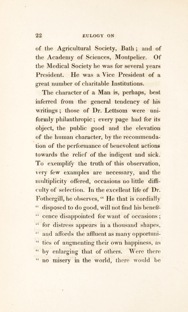 of the Agricultural Society, Bath; and of the Academy of Sciences, Montpelier. Of the Medical Society he was for several years President. He was a Vice President of a great number of charitable Institutions. The character of a Man is, perhaps, best inferred from the general tendency of his writings; those of Hr. Lettsom were uni¬ formly philanthropic; every page had for its object, the public good and the elevation of the human character, by the recommenda¬ tion of the performance of benevolent actions towards the relief of the indigent and sick. To exemplify the truth of this observation, very few examples are necessary, and the multiplicity offered, occasions no little diffi¬ culty of selection. In the excellent life of Dr. Fothergill, he observes, “ He that is cordially disposed to do good, will not find his benefi- cence disappointed for want of occasions; “ for distress appears in a thousand shapes, and affords the affluent as many opportuni- “ ties of augmenting their own happiness, as “ by enlarging that of others. Were there no misery in the world, there would be