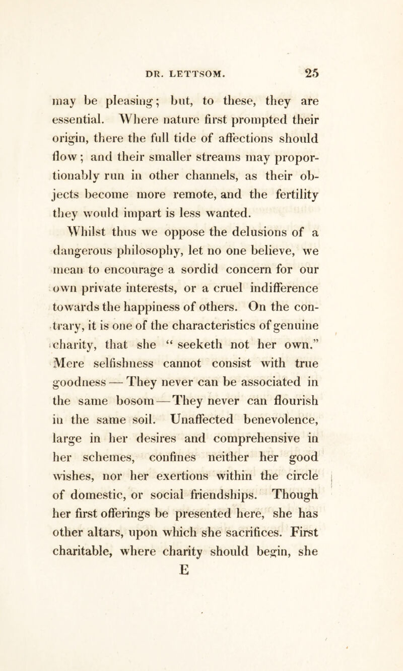 may be pleasing; but, to these, they are essential. Where nature first prompted their origin, there the full tide of affections shoidd flow; and their smaller streams may propor- tionably run in other channels, as their ob¬ jects become more remote, and the fertility they would impart is less wanted. Whilst thus we oppose the delusions of a dangerous philosophy, let no one believe, we mean to encourage a sordid concern for our .own private interests, or a cruel indifference towards the happiness of others. On the con¬ trary, it is one of the characteristics of genuine icharity, that she ‘‘ seeketh not her own.” Mere selfishness cannot consist with true goodness — They never can be associated in the same bosom — They never can flourish in the same soil. Unaffected benevolence, large in her desires and comprehensive in her schemes, confines neither her good wishes, nor her exertions within the circle of domestic, or social friendships. Though her first offerings be presented here, she has other altars, upon which she sacrifices. First charitable, where charity should begin, she E