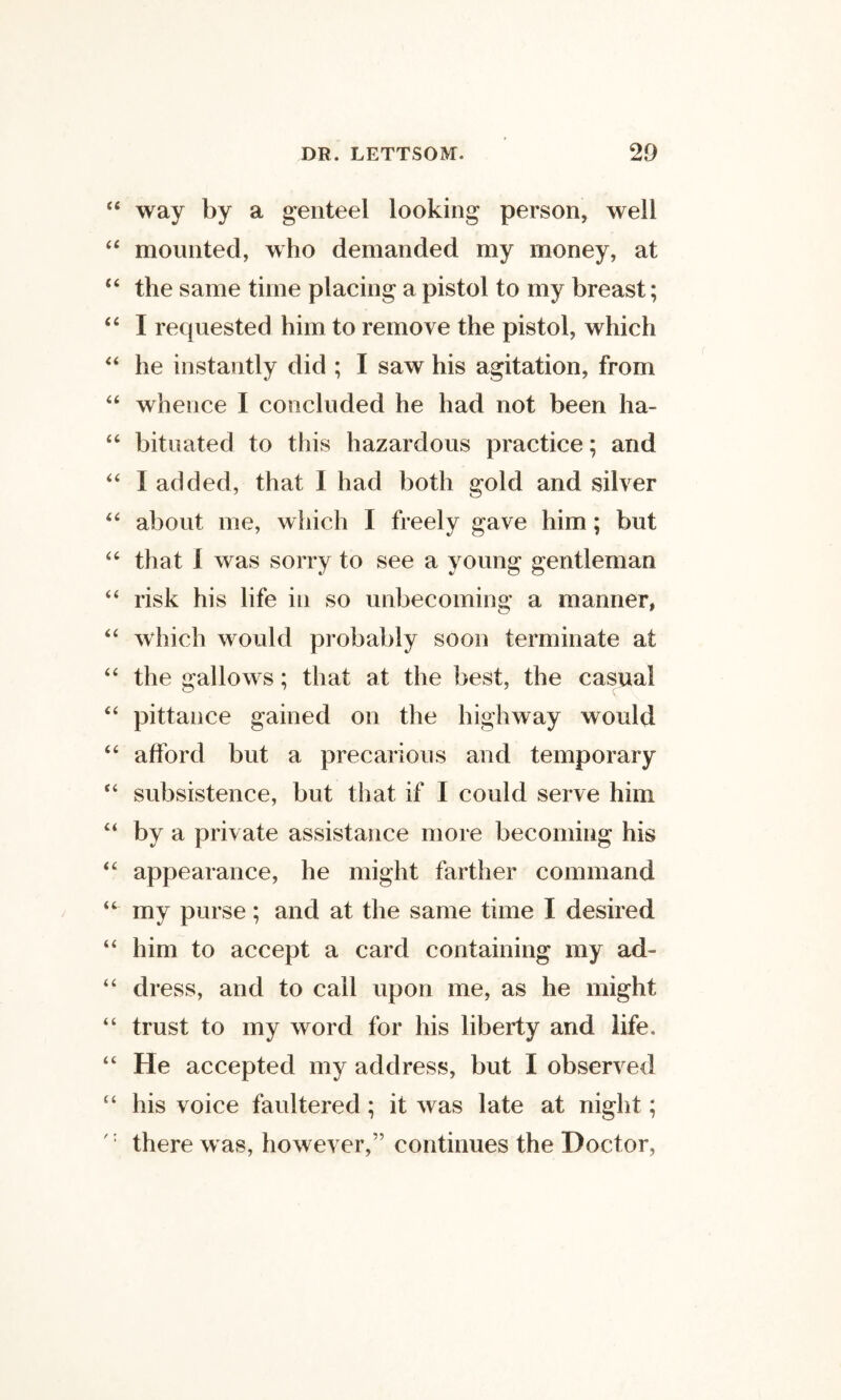 way by a genteel looking person, well mounted, who demanded my money, at the same time placing a pistol to my breast; I requested him to remove the pistol, which he instantly did ; I saw his agitation, from whence I concluded he had not been ha¬ bituated to this hazardous practice; and I added, that 1 had both gold and silver about me, which I freely gave him; but that 1 was sorry to see a young gentleman risk his life in so unbecoming a manner, which would probably soon terminate at the gallows; that at the best, the casual pittance gained on the highway would afford but a precarious and temporary subsistence, but that if I could serve him by a private assistance more becoming his appearance, he might farther command my purse; and at the same time I desired him to accept a card containing my ad- di •ess, and to call upon me, as he might trust to my word for his liberty and life. He accepted my address, but I observed his voice faultered; it was late at night; there was, however,” continues the Doctor,