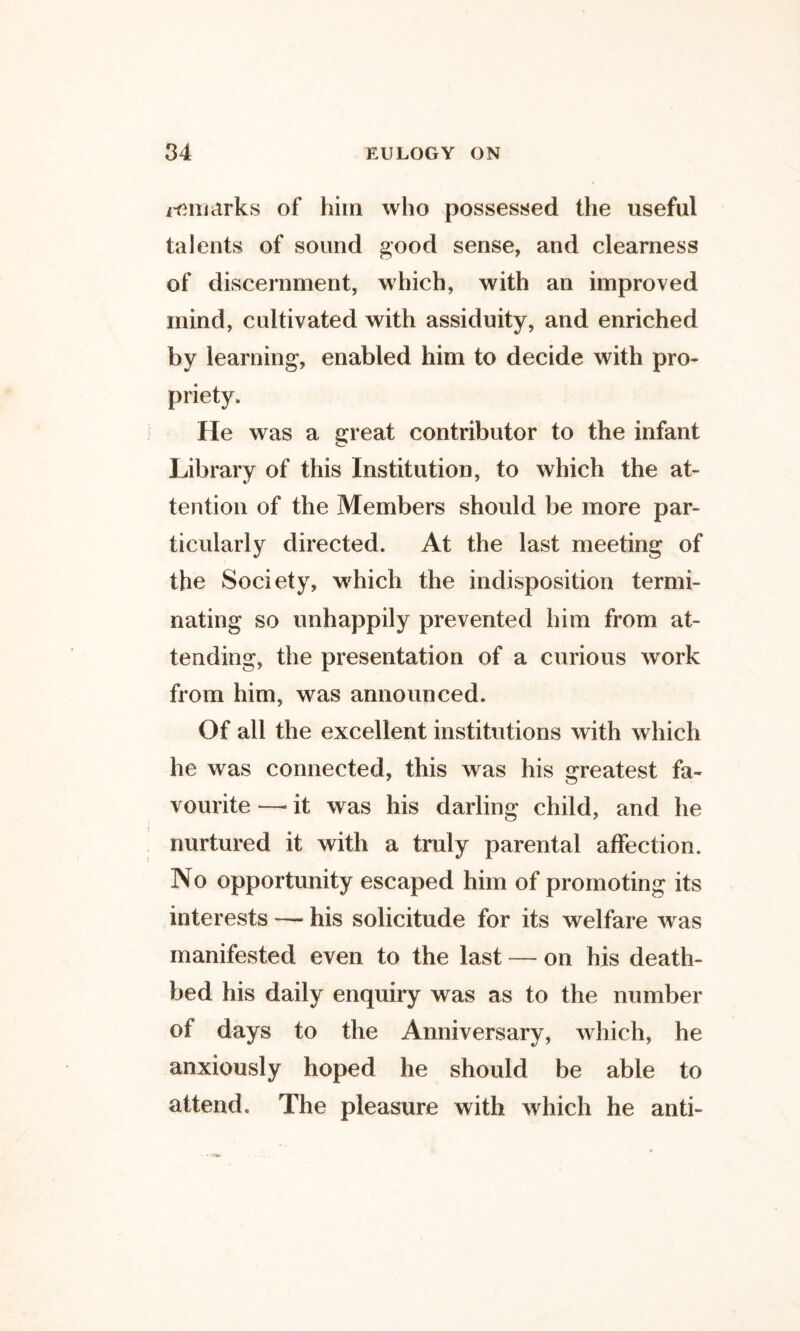 i^iiiiirks of him who possessed the useful talents of sound good sense, and clearness of discernment, which, with an improved mind, cultivated with assiduity, and enriched by learning, enabled him to decide with pro¬ priety. He was a great contributor to the infant Library of this Institution, to which the at¬ tention of the Members should be more par¬ ticularly directed. At the last meeting of the Society, which the indisposition termi¬ nating so unhappily prevented him from at¬ tending, the presentation of a curious work from him, was announced. Of all the excellent institutions with which he was connected, this was his greatest fa¬ vourite —• it was his darling child, and he nurtured it with a truly parental affection. No opportunity escaped him of promoting its interests — his solicitude for its welfare was manifested even to the last — on his death¬ bed his daily enquiry was as to the number of days to the Anniversary, which, he anxiously hoped he should be able to attend. The pleasure with which he anti-