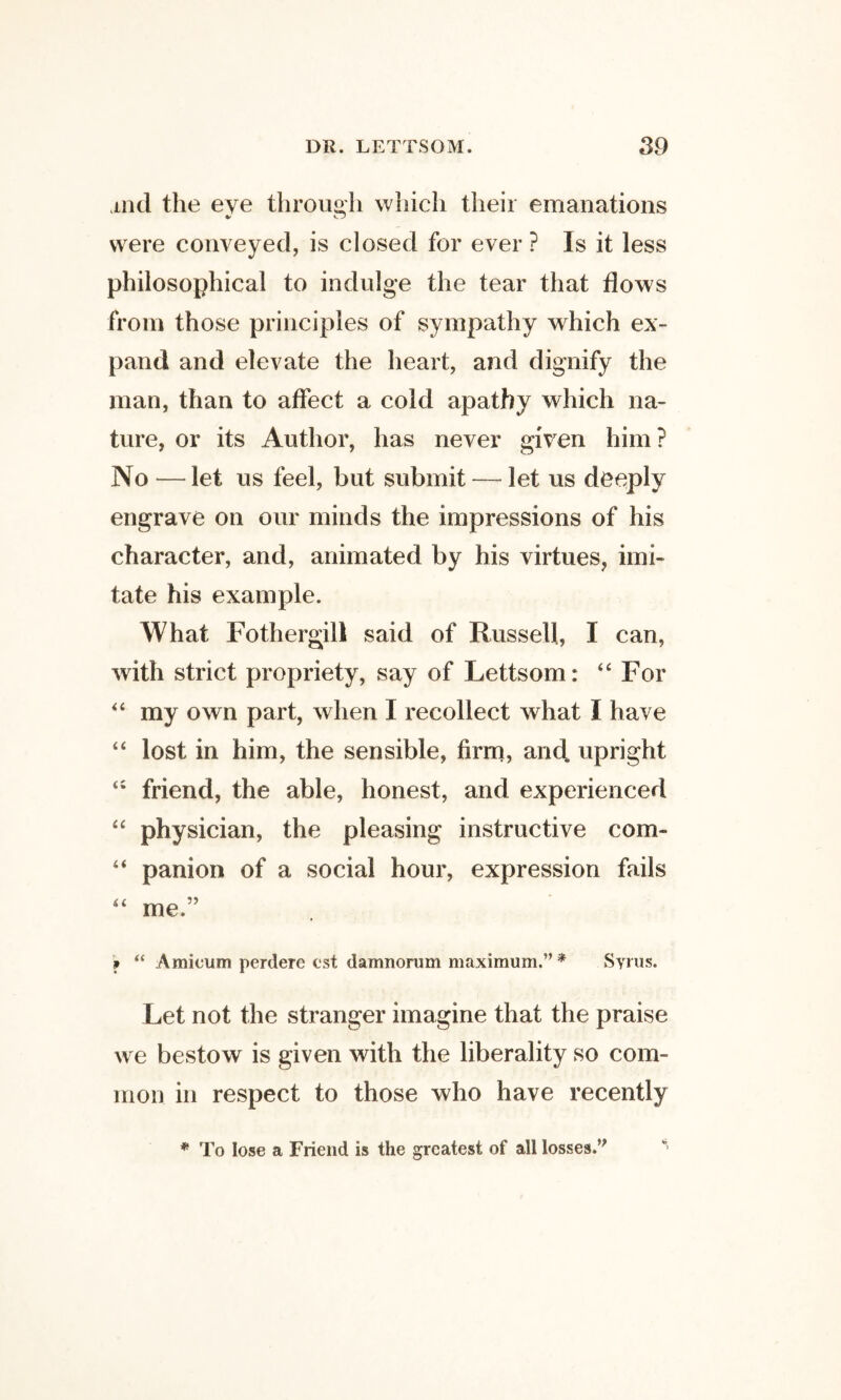 ind the eve through which their emanations were conveyed, is closed for ever ? Is it less philosophical to indulge the tear that flows from those principles of sympathy which ex¬ pand and elevate the heart, and dignify the man, than to affect a cold apathy which na¬ ture, or its Author, has never given him? No —let us feel, but submit — let us deeply engrave on our minds the impressions of his character, and, animated by his virtues, imi¬ tate his example. What Fothergill said of Russell, I can, with strict propriety, say of Lettsom: ‘‘ For “ my own part, when I recollect what I have lost in him, the sensible, firrn, and upright friend, the able, honest, and experienced physician, the pleasing instructive com- “ panion of a social hour, expression fails me.” 9 “ Amicum perdere cst damnorum maximum.” * Syrus. Let not the stranger imagine that the praise we bestow is given with the liberality so com¬ mon in respect to those who have recently * To lose a Friend is the greatest of all losses.”