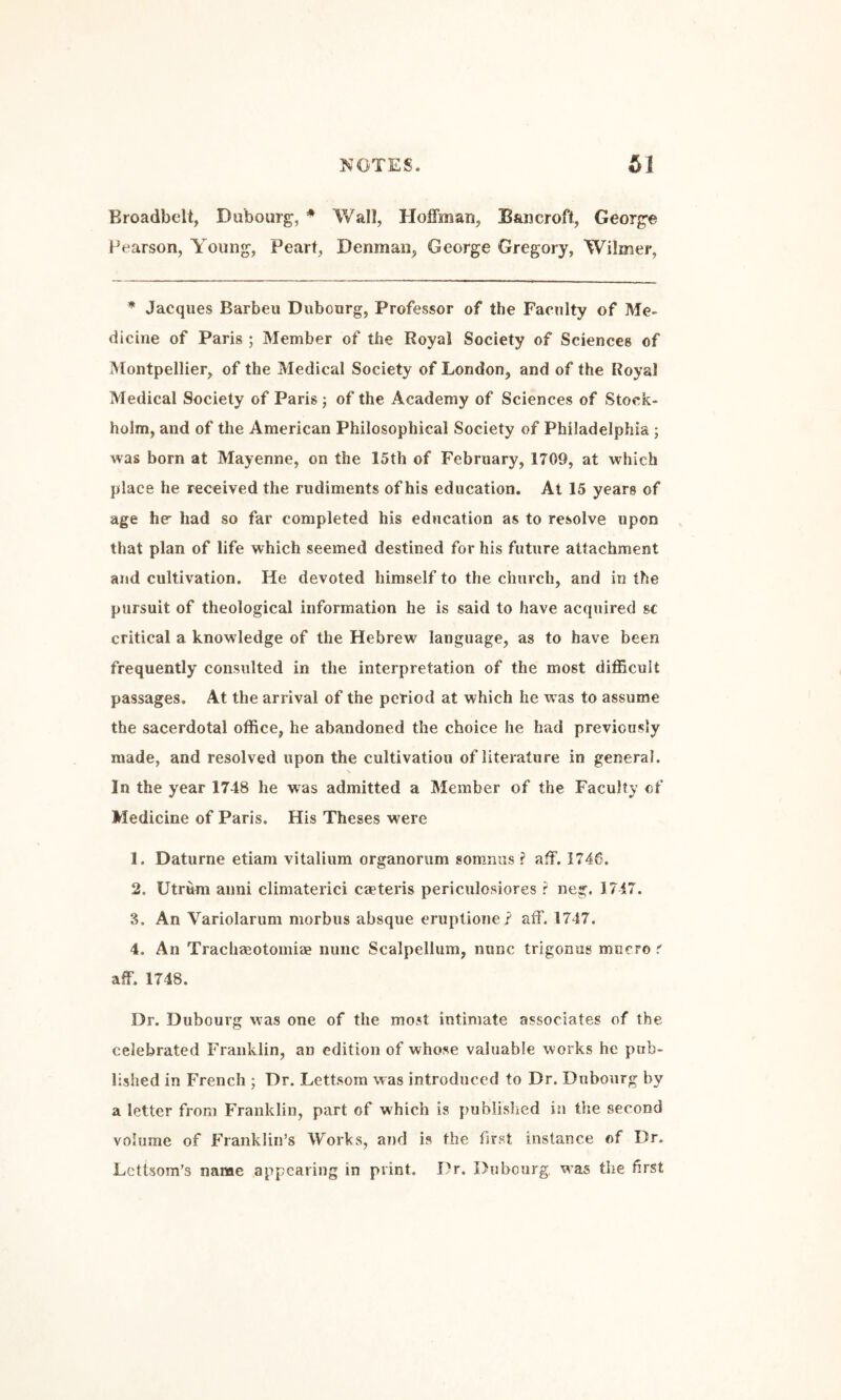 Eroadbelt, Dubourg, ♦ Wall, Hoffman, Baijcroft, Georg’e Pearson, Young, Peart, Denman, George Gregory, Wilmer, * Jacques Barbeu Diibourg, Professor of the Faculty of Me¬ dicine of Paris ; Member of the Royal Society of Sciences of Montpellier, of the Medical Society of London, and of the Royal Medical Society of Paris; of the Academy of Sciences of Stock¬ holm, and of the American Philosophical Society of Philadelphia ; was born at Mayenne, on the 15th of February, 1709, at which place he received the rudiments of his education. At 15 years of age her had so far completed his education as to resolve upon that plan of life which seemed destined for his future attachment and cultivation. He devoted himself to the church, and in the pursuit of theological information he is said to have acquired sc critical a knowledge of the Hebrew language, as to have been frequently consulted in the interpretation of the most dilEcuU passages. At the arrival of the period at which he was to assume the sacerdotal office, he abandoned the choice he had previously made, and resolved upon the cultivation of literature in general. In the year 1748 he was admitted a Member of the Faculty of Medicine of Paris. His Theses were 1. Daturne etiam vitalium organorum somnus ? aff. 1746. 2. Utrum aimi climaterici caeteris periculosiores r neg. 1717. 3. An Variolarum morbus absque eruptione? aff. 1747. 4. An TracliaBotomiae nunc Scalpellum, nunc trigonus miicro r aff. 1748. Dr. Dubourg was one of the most intimate associates of the celebrated Franklin, an edition of whose valuable works he pub¬ lished in French ; Dr. Lettsom was introduced to Dr. Dubourg by a letter from Franklin, part of which is published in the second volume of Franklin’s Works, and is the first instance of Dr. Lcttsom’s name appearing in print. Dr. Dubourg. was the first