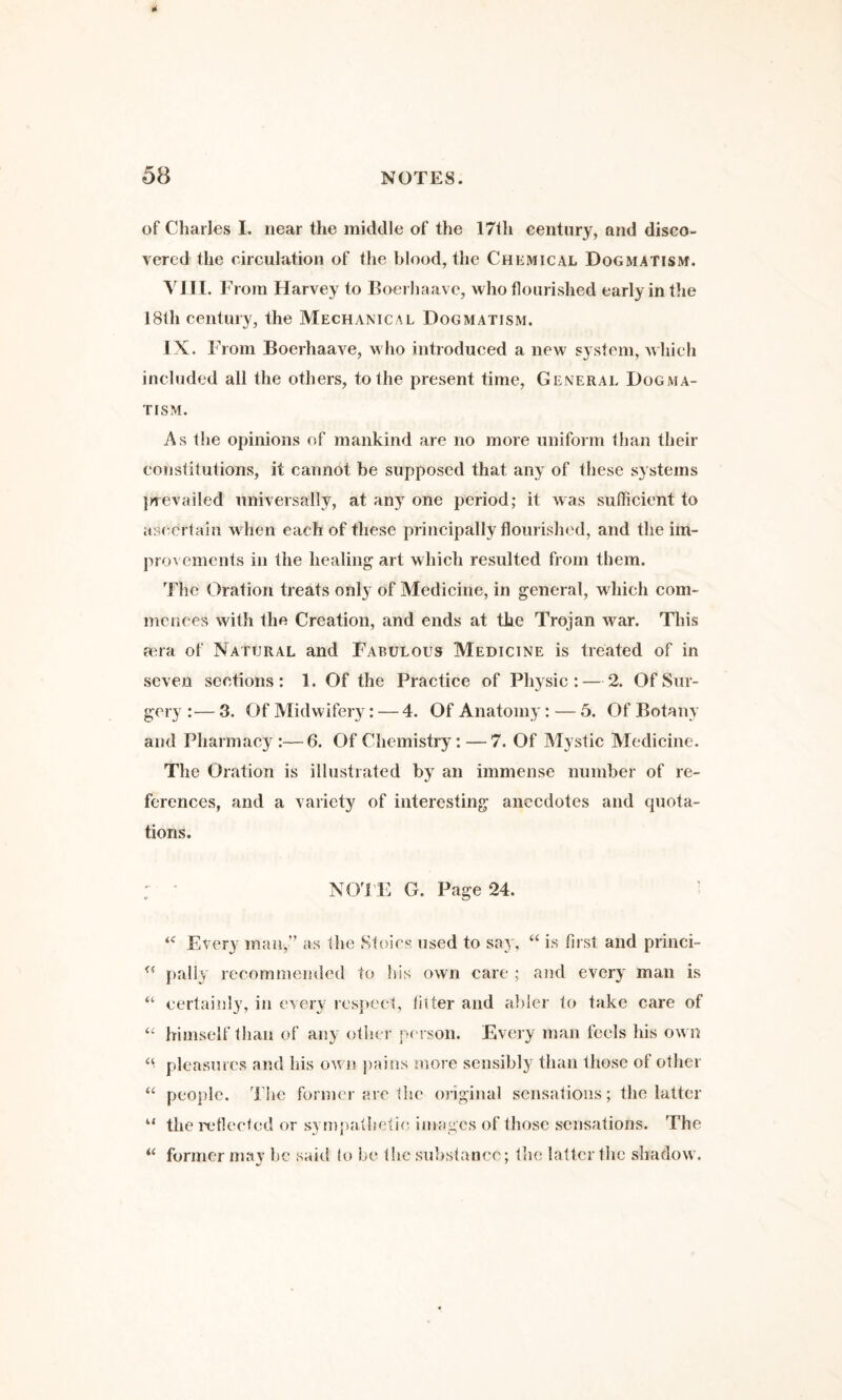 of Charles I. near the middle of the 171h century, and disco¬ vered the circulation of the blood, the Chemical Dogmatism. YJII. V rom Harvey to Boerhaave, who flourished early in the 181h century, the Mechanical Dogmatism. IX. From Boerhaave, who introduced a new system, Avliich included all the others, to the present time. General Dogma¬ tism. As the opinions of mankind are no more uniform than their constitutions, it cannot be supposed that any of these systems }>Tevailed universally, at any one period; it was sufficient to ascertain when each of these principally flourished, and the im¬ provements in the healing art which resulted from them. The Oration treats only of Medicine, in general, which com¬ mences with the Creation, and ends at the Trojan war. This ana of Natural and Fabulous Medicine is treated of in seven sections: 1. Of the Practice of Physic: — 2. Of Sur¬ gery :— 3. Of Midwifery: — 4. Of Anatomy: — 5. Of Botany and Pharmacy :—6. Of Chemistry: — 7. Of Mystic Medicine. The Oration is illustrated by an immense number of re¬ ferences, and a variety of interesting anecdotes and quota¬ tions. : NO'I'li: G. Page 24. ^ Etery man,” as the Stoics used to sa}', “ is first and princi- fially recommemled to his own care ; and every man is certainly, in every respect, titter and abler to take care of himself than of any other person. Every man feels his own “ pleasures and his own jiains more sensibly than those of other “ people. The former are the original sensations; the latter “ the inflected or symjiatlietie images of those sensations. The former may he said lo be the substance; the latter the shadow.